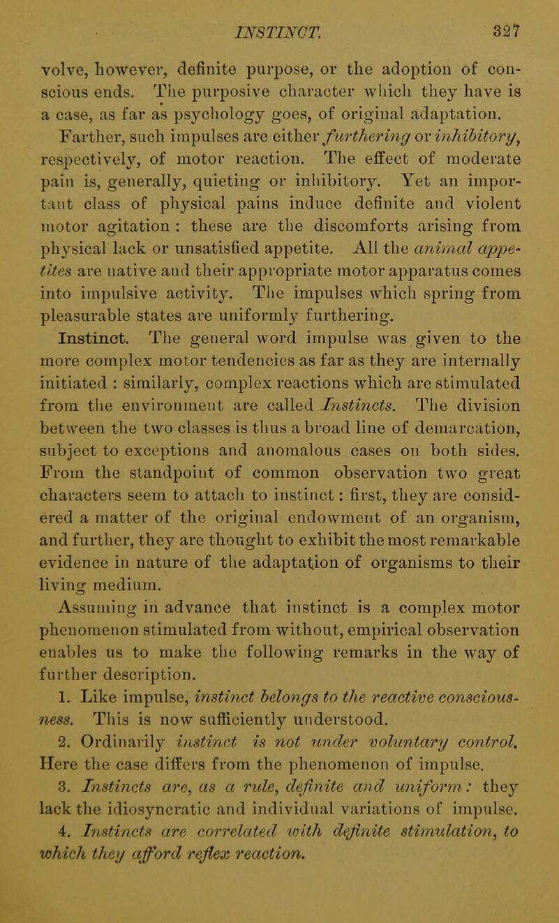 volve, however, definite purpose, or the adoption of con- scious ends. The purposive character which they have is a case, as far as psychology goes, of original adaptation. Farther, such impulses are either furthering or inhibitory, respectively, of motor reaction. The effect of moderate pain is, generally, quieting or inhibitory. Yet an impor- tant class of physical pains induce definite and violent motor agitation : these are the discomforts arising from physical lack or unsatisfied appetite. All the animal appe- tites are native and their appropriate motor apparatus comes into impulsive activity. The impulses which spring from pleasurable states are uniformly furthering. Instinct. The general word impulse was given to the more complex motor tendencies as far as they are internally initiated : similarly, complex reactions which are stimulated from the environment are called Instincts. The division between the two classes is thus abroad line of demarcation, subject to exceptions and anomalous cases on both sides. From the standpoint of common observation two great characters seem to attach to instinct: first, they are consid- ered a matter of the original endowment of an organism, and further, they are thought to exhibit the most remarkable evidence in nature of the adaptation of organisms to their living medium. Assuming in advance that instinct is a complex motor phenomenon stimulated from without, empirical observation enables us to make the following remarks in the way of further description. 1. Like impulse, instinct belongs to the reactive conscious- ness. This is now sufficiently understood. 2. Ordinarily instinct is not under voluntary control. Here the case differs from the phenomenon of impulse. 3. Instincts are, as a ride, definite and uniform: they lack the idiosyncratic and individual variations of impulse. 4. Instincts are correlated with definite stimulation, to which they afiford reflex reaction.