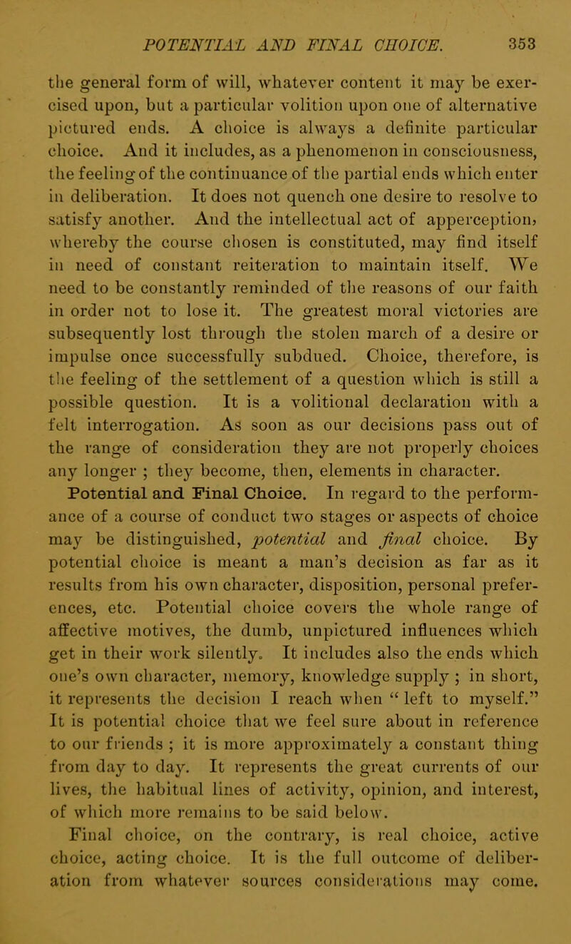 the general form of will, whatever content it may be exer- cised upon, but a particular volition upon one of alternative pictured ends. A choice is always a definite particular choice. And it includes, as a phenomenon in consciousness, the feeling of the continuance of the partial ends which enter in deliberation. It does not quench one desire to resolve to satisfy another. And the intellectual act of apperception) whereby the course chosen is constituted, may find itself in need of constant reiteration to maintain itself. We need to be constantly reminded of the reasons of our faith in order not to lose it. The greatest moral victories are subsequently lost through the stolen march of a desire or impulse once successfully subdued. Choice, therefore, is the feeling of the settlement of a question which is still a possible question. It is a volitional declaration with a felt interrogation. As soon as our decisions pass out of the range of consideration they are not properly choices any longer ; tliej^ become, then, elements in character. Potential and Final Choice. In regard to the perform- ance of a course of conduct two stages or aspects of choice may be distinguished, potential and final choice. By potential choice is meant a man’s decision as far as it results from his own character, disposition, personal prefer- ences, etc. Potential choice covers the whole range of affective motives, the dumb, unpictured influences which get in their work silently. It includes also the ends which one’s own character, memory, knowledge supply ; in short, it represents the decision I reach when “ left to myself.” It is potential choice that we feel sure about in reference to our friends ; it is more approximately a constant thing from day to day. It represents the great currents of our lives, the habitual lines of activity, opinion, and interest, of which more remains to be said below. Final choice, on the contrary, is real choice, active choice, acting choice. It is the full outcome of deliber- ation from whatever sources considerations may come.