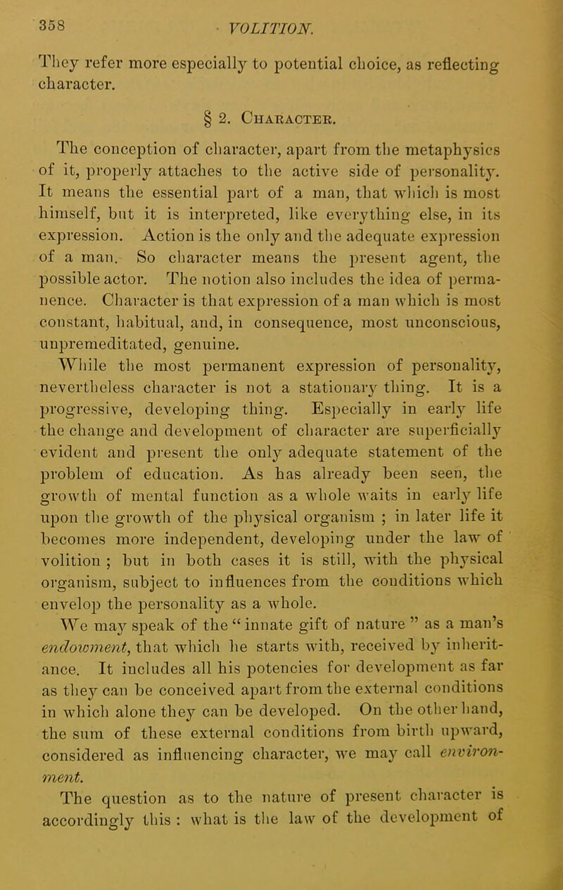 They refer more especially to potential choice, as reflecting character. § 2. Character. The conception of character, apart from the metaphysics of it, properly attaches to the active side of personality. It means the essential part of a man, that which is most himself, but it is interpreted, like everything else, in its expression. Action is the only and the adequate expression of a man. So character means the present agent, the possible actor. The notion also includes the idea of perma- nence. Character is that expression of a man which is most constant, habitual, and, in consequence, most unconscious, unpremeditated, genuine. While the most permanent expression of personality, nevertheless character is not a stationary thing. It is a progressive, developing thing. Especially in early life the change and development of character are superficially evident and present the only adequate statement of the problem of education. As has already been seen, the growth of mental function as a whole waits in early life upon the growth of the physical organism ; in later life it becomes more independent, developing under the law of volition ; but in both cases it is still, with the physical organism, subject to influences from the conditions which envelop the personality as a whole. We may speak of the “ innate gift of nature ” as a man’s endowment, that which he starts with, received b}r inherit- ance. It includes all his potencies for development as far as they can be conceived apart from the external conditions in which alone they can be developed. On the other hand, the sum of these external conditions from birth upward, considered as influencing character, we may call environ- ment. The question as to the nature of present character is accordingly this : what is the law of the development of
