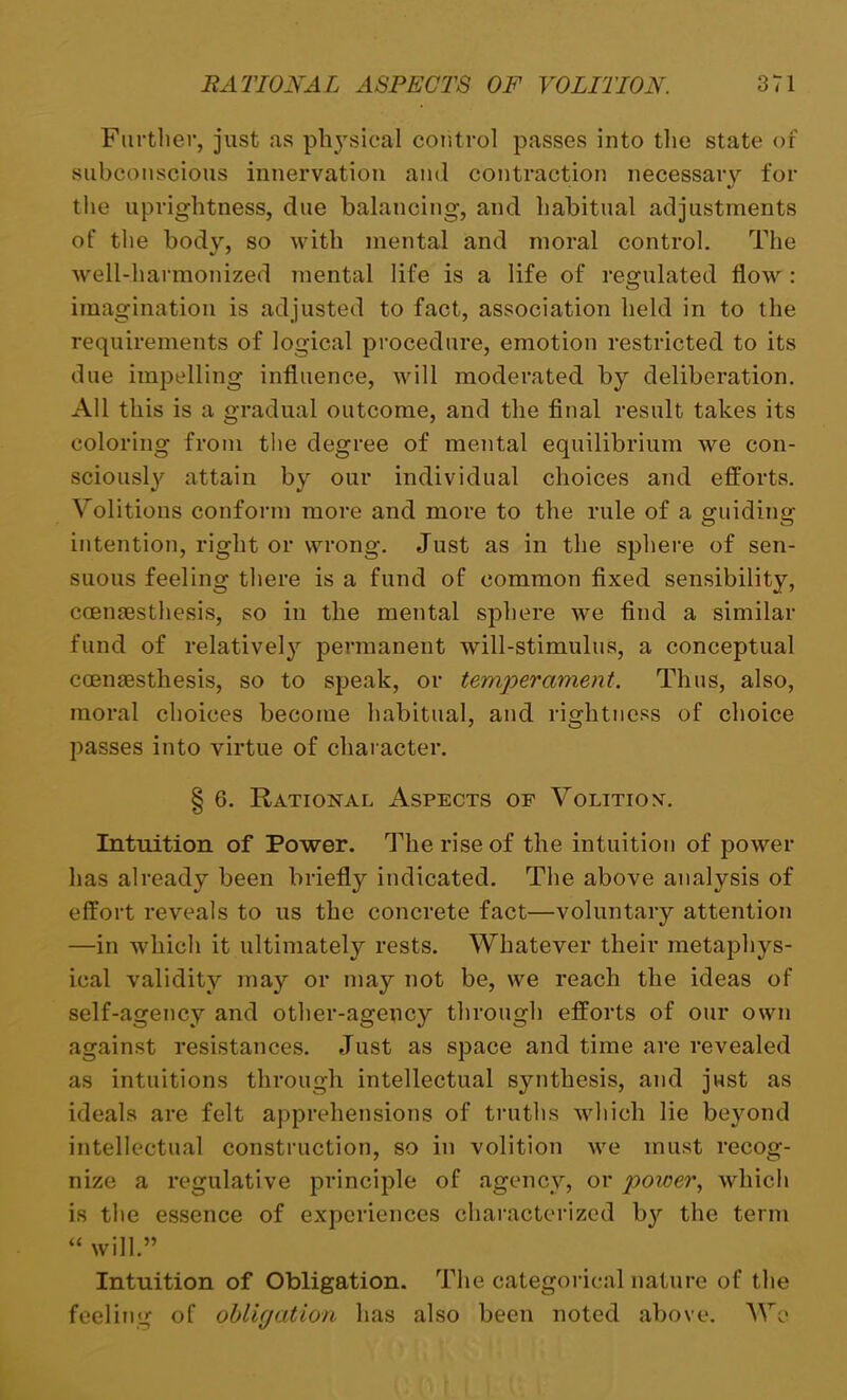 Further, just as physical control passes into the state of subconscious innervation and contraction necessary for the uprightness, due balancing, and habitual adjustments of the body, so with mental and moral control. The well-harmonized mental life is a life of regulated flow : imagination is adjusted to fact, association held in to the requirements of logical procedure, emotion restricted to its due impelling influence, will moderated by deliberation. All this is a gradual outcome, and the final result takes its coloring from the degree of mental equilibrium we con- sciously attain by our individual choices and efforts. Volitions conform more and more to the rule of a guiding intention, right or wrong. Just as in the sphere of sen- suous feeling there is a fund of common fixed sensibility, ccemesthesis, so in the mental sphere wre find a similar fund of relatively permanent will-stimulus, a conceptual coensesthesis, so to speak, or temperament. Thus, also, moral choices become habitual, and rightness of choice passes into virtue of character. § 6. Rational Aspects of Volition. Intuition of Power. The rise of the intuition of power has already been briefly indicated. The above analysis of effort reveals to us the concrete fact—voluntary attention —in which it ultimately rests. Whatever their metaphys- ical validity may or may not be, we reach the ideas of self-agency and other-agency through efforts of our own against resistances. Just as space and time are revealed as intuitions through intellectual synthesis, and just as ideals are felt apprehensions of truths which lie beyond intellectual construction, so in volition we must recog- nize a regulative principle of agency, or power, which is the essence of experiences characterized bjr the term “ will.” Intuition of Obligation. The categorical nature of the feeling of obligation has also been noted above. We