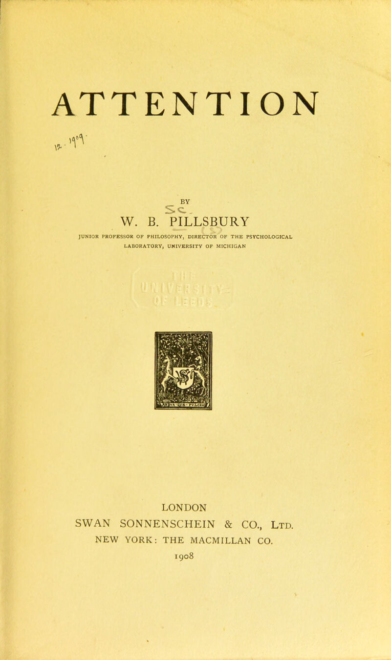 \9- 1 BY Sc. W. B. PILLSBURY JUNIOR PROFESSOR OF PHILOSOPHY, DIRECTOR OF THE PSYCHOLOGICAL LABORATORY, UNIVERSITY OF MICHIGAN LONDON SWAN SONNENSCHEIN & CO., Ltd. NEW YORK: THE MACMILLAN CO. 1908