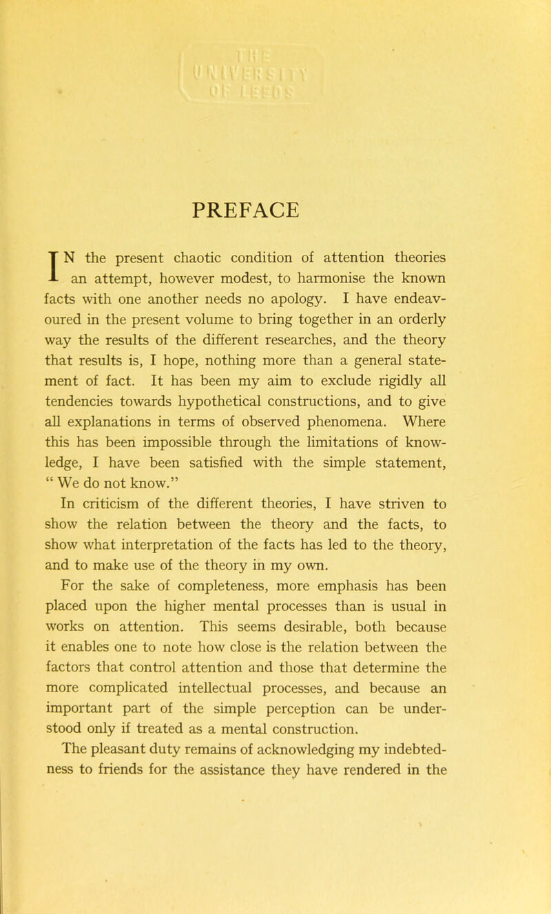 PREFACE IN the present chaotic condition of attention theories an attempt, however modest, to harmonise the known facts with one another needs no apology. I have endeav- oured in the present volume to bring together in an orderly way the results of the different researches, and the theory that results is, I hope, nothing more than a general state- ment of fact. It has been my aim to exclude rigidly all tendencies towards hypothetical constructions, and to give all explanations in terms of observed phenomena. Where this has been impossible through the limitations of know- ledge, I have been satisfied with the simple statement, “ We do not know.” In criticism of the different theories, I have striven to show the relation between the theory and the facts, to show what interpretation of the facts has led to the theory, and to make use of the theory in my own. For the sake of completeness, more emphasis has been placed upon the higher mental processes than is usual in works on attention. This seems desirable, both because it enables one to note how close is the relation between the factors that control attention and those that determine the more complicated intellectual processes, and because an important part of the simple perception can be under- stood only if treated as a mental construction. The pleasant duty remains of acknowledging my indebted- ness to friends for the assistance they have rendered in the