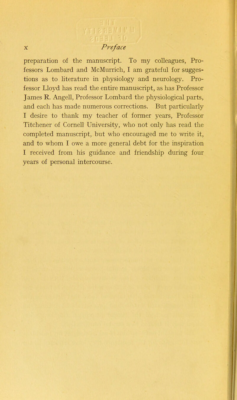 preparation of the manuscript. To my colleagues, Pro- fessors Lombard and McMurrich, I am grateful for sugges- tions as to literature in physiology and neurology. Pro- fessor Lloyd has read the entire manuscript, as has Professor James R. Angell, Professor Lombard the physiological parts, and each has made numerous corrections. But particularly I desire to thank my teacher of former years, Professor Titchener of Cornell University, who not only has read the completed manuscript, but who encouraged me to write it, and to whom I owe a more general debt for the inspiration I received from his guidance and friendship during four years of personal intercourse.