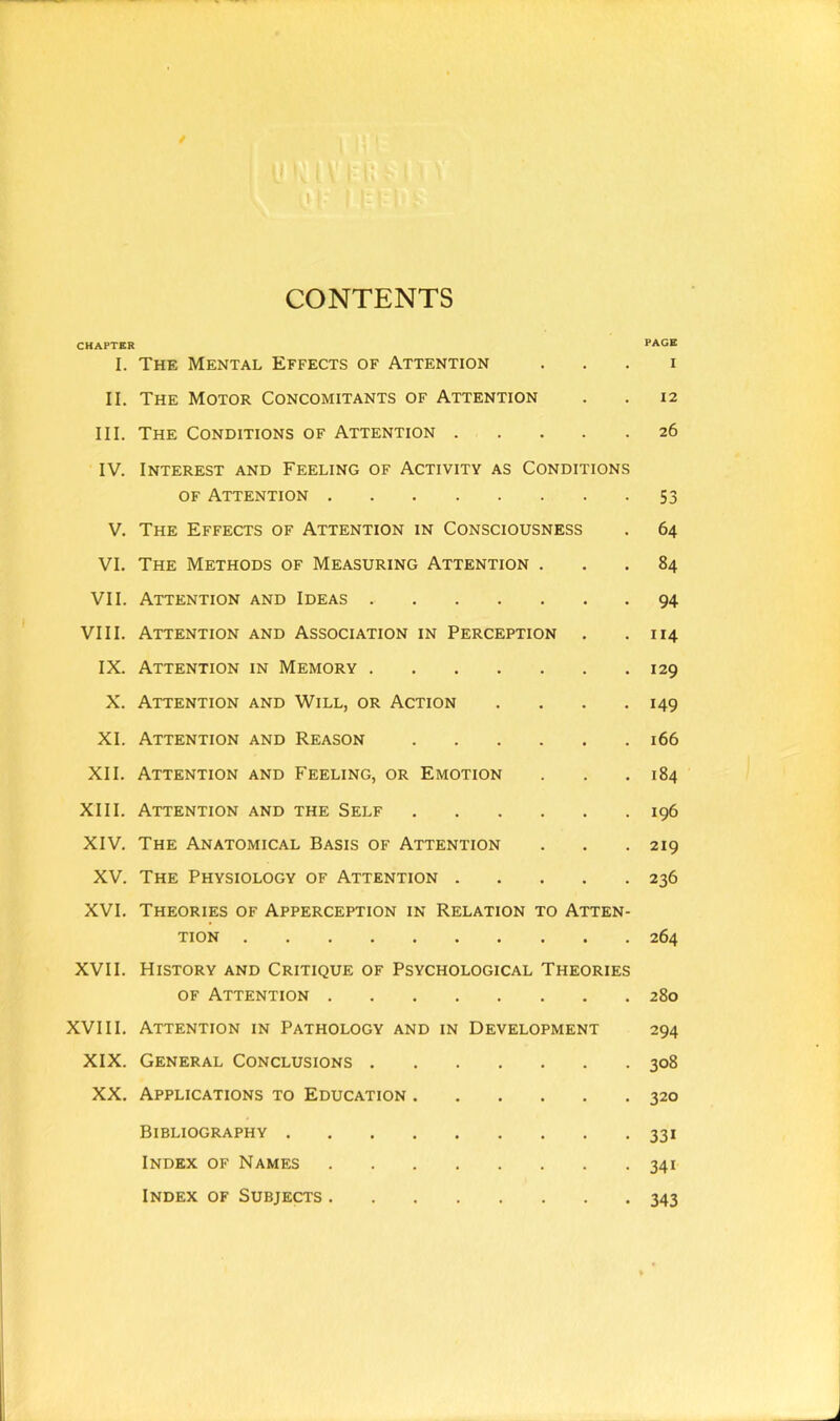 CONTENTS CHAPTER I. The Mental Effects of Attention II. The Motor Concomitants of Attention III. The Conditions of Attention IV. Interest and Feeling of Activity as Conditions of Attention V. The Effects of Attention in Consciousness VI. The Methods of Measuring Attention . VII. Attention and Ideas VIII. Attention and Association in Perception IX. Attention in Memory X. Attention and Will, or Action . XI. Attention and Reason XII. Attention and Feeling, or Emotion XIII. Attention and the Self XIV. The Anatomical Basis of Attention XV. The Physiology of Attention XVI. Theories of Apperception in Relation to Atten- tion XVII. History and Critique of Psychological Theories of Attention XVIII. Attention in Pathology and in Development XIX. General Conclusions XX. Applications to Education PAGE I 12 26 53 64 84 94 114 129 149 166 184 196 219 236 264 280 294 308 320 Bibliography 331 Index of Names 341 Index of Subjects 343