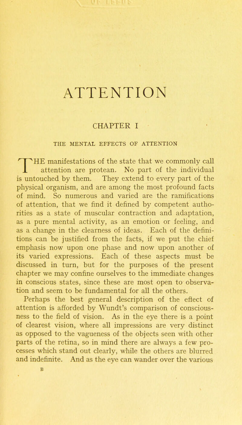 ATTENTION CHAPTER I THE MENTAL EFFECTS OF ATTENTION HE manifestations of the state that we commonly call attention are protean. No part of the individual is untouched by them. They extend to every part of the physical organism, and are among the most profound facts of mind. So numerous and varied are the ramifications of attention, that we find it defined by competent autho- rities as a state of muscular contraction and adaptation, as a pure mental activity, as an emotion or feeling, and as a change in the clearness of ideas. Each of the defini- tions can be justified from the facts, if we put the chief emphasis now upon one phase and now upon another of its varied expressions. Each of these aspects must be discussed in turn, but for the purposes of the present chapter we may confine ourselves to the immediate changes in conscious states, since these are most open to observa- tion and seem to be fundamental for all the others. Perhaps the best general description of the effect of attention is afforded by Wundt’s comparison of conscious- ness to the field of vision. As in the eye there is a point of clearest vision, where all impressions are very distinct as opposed to the vagueness of the objects seen with other parts of the retina, so in mind there are always a few pro- cesses which stand out clearly, while the others are blurred and indefinite. And as the eye can wander over the various B