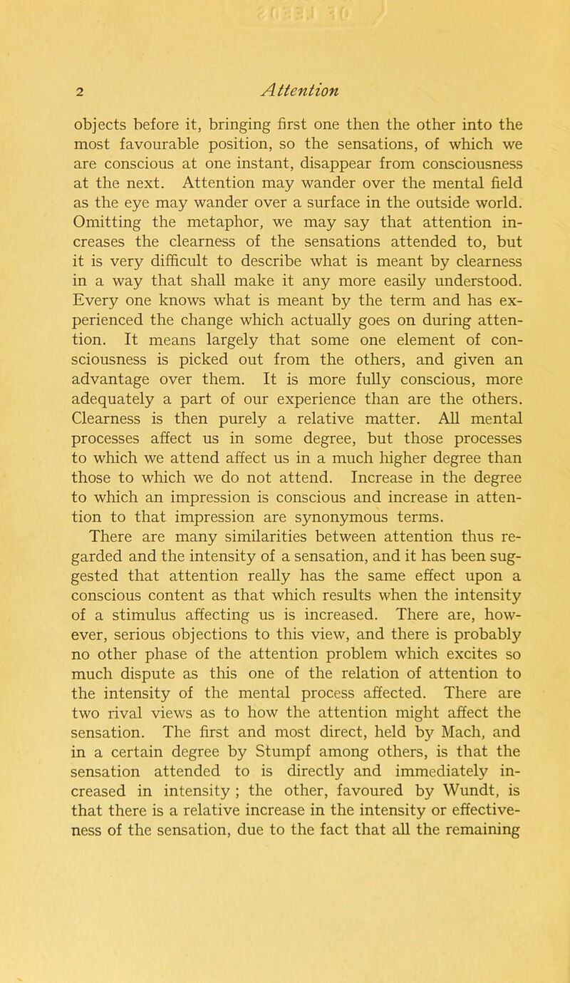 objects before it, bringing first one then the other into the most favourable position, so the sensations, of which we are conscious at one instant, disappear from consciousness at the next. Attention may wander over the mental field as the eye may wander over a surface in the outside world. Omitting the metaphor, we may say that attention in- creases the clearness of the sensations attended to, but it is very difficult to describe what is meant by clearness in a way that shall make it any more easily understood. Every one knows what is meant by the term and has ex- perienced the change which actually goes on during atten- tion. It means largely that some one element of con- sciousness is picked out from the others, and given an advantage over them. It is more fully conscious, more adequately a part of our experience than are the others. Clearness is then purely a relative matter. All mental processes affect us in some degree, but those processes to which we attend affect us in a much higher degree than those to which we do not attend. Increase in the degree to which an impression is conscious and increase in atten- tion to that impression are synonymous terms. There are many similarities between attention thus re- garded and the intensity of a sensation, and it has been sug- gested that attention really has the same effect upon a conscious content as that which results when the intensity of a stimulus affecting us is increased. There are, how- ever, serious objections to this view, and there is probably no other phase of the attention problem which excites so much dispute as this one of the relation of attention to the intensity of the mental process affected. There are two rival views as to how the attention might affect the sensation. The first and most direct, held by Mach, and in a certain degree by Stumpf among others, is that the sensation attended to is directly and immediately in- creased in intensity ; the other, favoured by Wundt, is that there is a relative increase in the intensity or effective- ness of the sensation, due to the fact that all the remaining