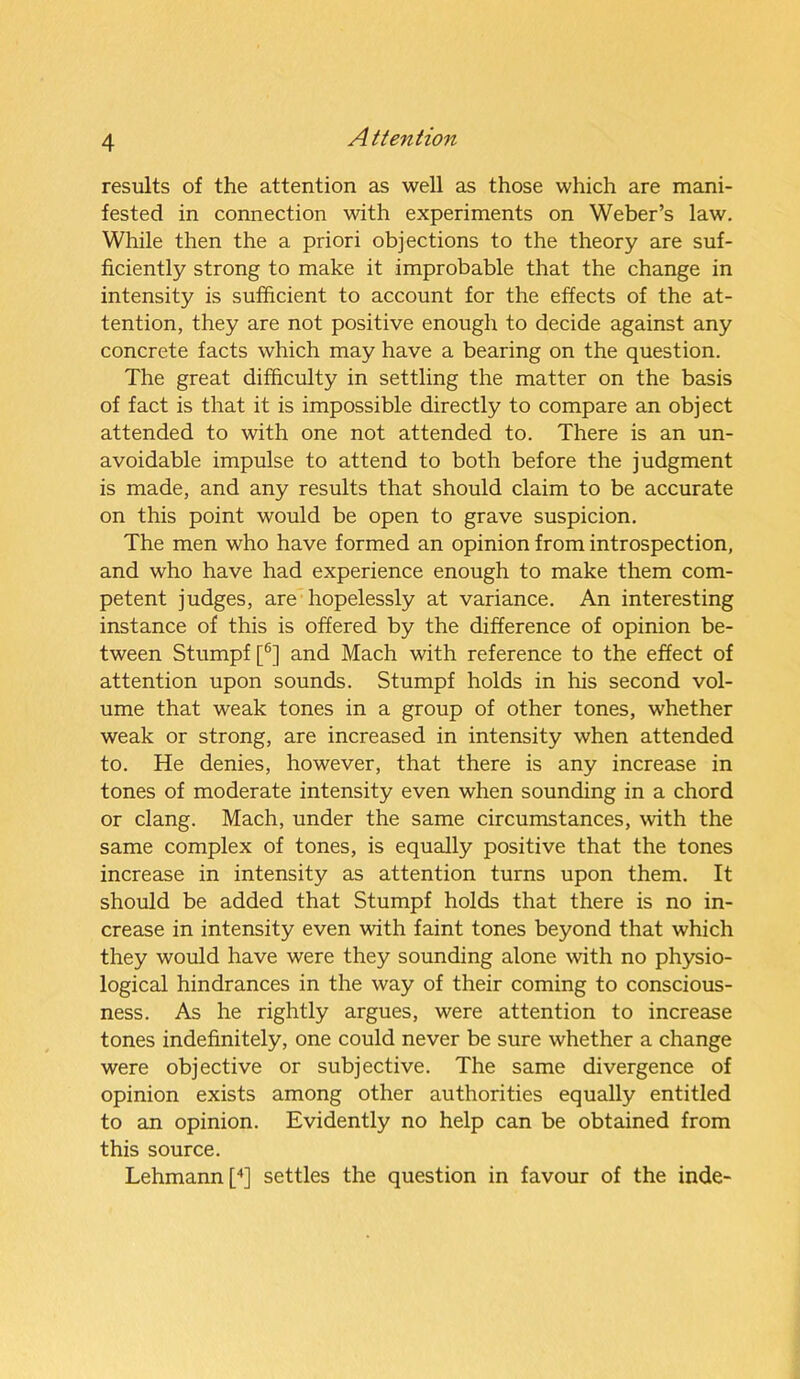 results of the attention as well as those which are mani- fested in connection with experiments on Weber’s law. While then the a priori objections to the theory are suf- ficiently strong to make it improbable that the change in intensity is sufficient to account for the effects of the at- tention, they are not positive enough to decide against any concrete facts which may have a bearing on the question. The great difficulty in settling the matter on the basis of fact is that it is impossible directly to compare an object attended to with one not attended to. There is an un- avoidable impulse to attend to both before the judgment is made, and any results that should claim to be accurate on this point would be open to grave suspicion. The men who have formed an opinion from introspection, and who have had experience enough to make them com- petent judges, are hopelessly at variance. An interesting instance of this is offered by the difference of opinion be- tween Stumpf [6] and Mach with reference to the effect of attention upon sounds. Stumpf holds in his second vol- ume that weak tones in a group of other tones, whether weak or strong, are increased in intensity when attended to. He denies, however, that there is any increase in tones of moderate intensity even when sounding in a chord or clang. Mach, under the same circumstances, with the same complex of tones, is equally positive that the tones increase in intensity as attention turns upon them. It should be added that Stumpf holds that there is no in- crease in intensity even with faint tones beyond that which they would have were they sounding alone with no physio- logical hindrances in the way of their coming to conscious- ness. As he rightly argues, were attention to increase tones indefinitely, one could never be sure whether a change were objective or subjective. The same divergence of opinion exists among other authorities equally entitled to an opinion. Evidently no help can be obtained from this source. Lehmann [4] settles the question in favour of the inde-