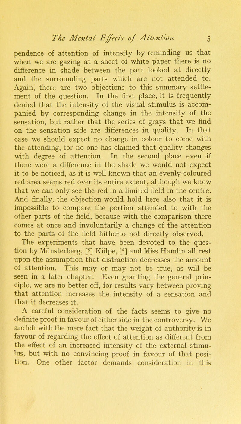 pendence of attention of intensity by reminding us that when we are gazing at a sheet of white paper there is no difference in shade between the part looked at directly and the surrounding parts which are not attended to. Again, there are two objections to this summary settle- ment of the question. In the first place, it is frequently denied that the intensity of the visual stimulus is accom- panied by corresponding change in the intensity of the sensation, but rather that the series of grays that we find on the sensation side are differences in quality. In that case we should expect no change in colour to come with the attending, for no one has claimed that quality changes with degree of attention. In the second place even if there were a difference in the shade we would not expect it to be noticed, as it is well known that an evenly-coloured red area seems red over its entire extent, although we know that we can only see the red in a limited field in the centre. And finally, the objection would hold here also that it is impossible to compare the portion attended to with the other parts of the field, because with the comparison there comes at once and involuntarily a change of the attention to the parts of the field hitherto not directly observed. The experiments that have been devoted to the ques- tion by Miinsterberg, [5] Kiilpe, [2] and Miss Hamlin all rest upon the assumption that distraction decreases the amount of attention. This may or may not be true, as will be seen in a later chapter. Even granting the general prin- ciple, we are no better off, for results vary between proving that attention increases the intensity of a sensation and that it decreases it. A careful consideration of the facts seems to give no definite proof in favour of either side in the controversy. We are left with the mere fact that the weight of authority is in favour of regarding the effect of attention as different from the effect of an increased intensity of the external stimu- lus, but with no convincing proof in favour of that posi- tion. One other factor demands consideration in this