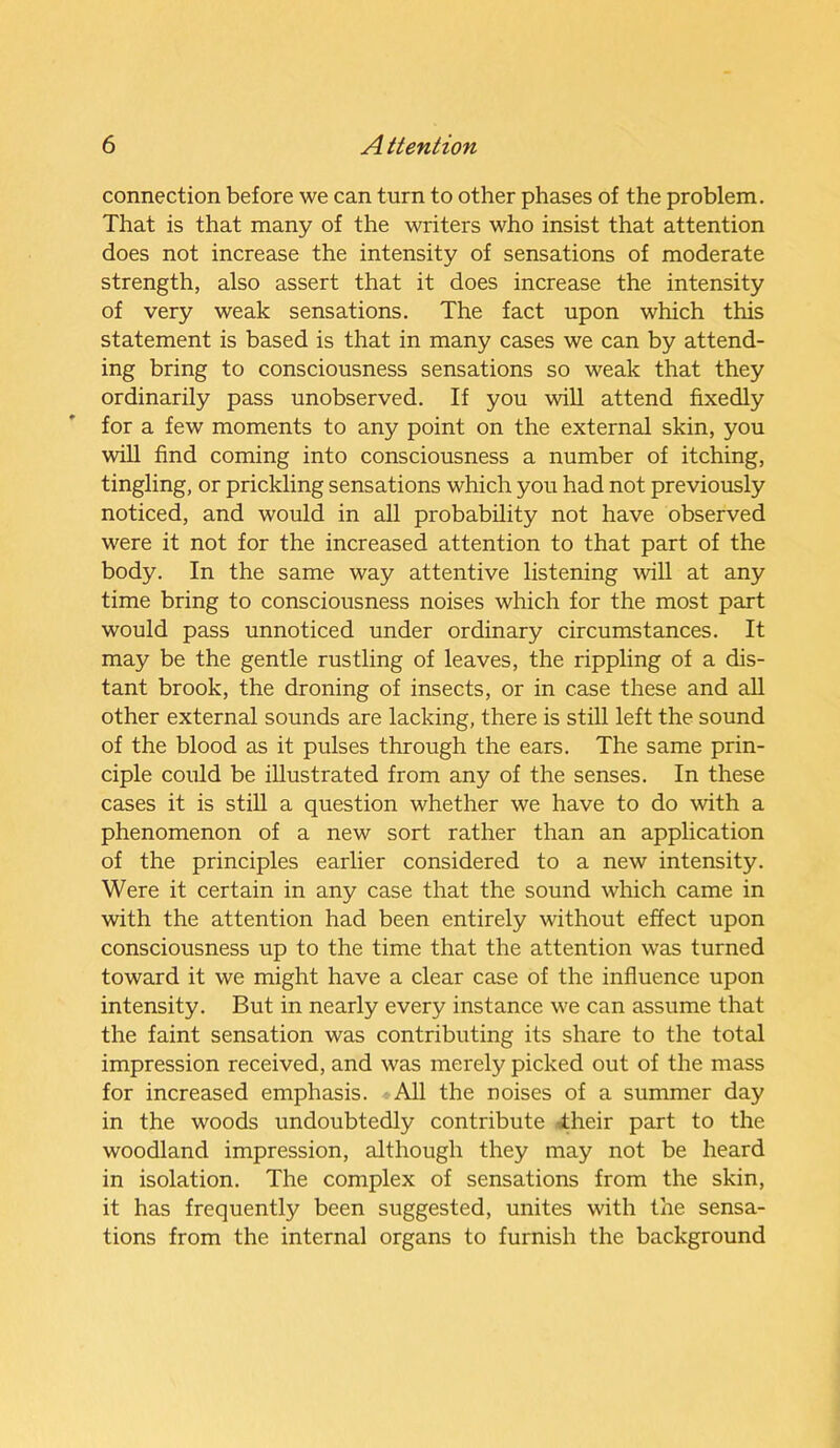 connection before we can turn to other phases of the problem. That is that many of the writers who insist that attention does not increase the intensity of sensations of moderate strength, also assert that it does increase the intensity of very weak sensations. The fact upon which this statement is based is that in many cases we can by attend- ing bring to consciousness sensations so weak that they ordinarily pass unobserved. If you will attend fixedly for a few moments to any point on the external skin, you will find coming into consciousness a number of itching, tingling, or prickling sensations which you had not previously noticed, and would in all probability not have observed were it not for the increased attention to that part of the body. In the same way attentive listening will at any time bring to consciousness noises which for the most part would pass unnoticed under ordinary circumstances. It may be the gentle rustling of leaves, the rippling of a dis- tant brook, the droning of insects, or in case these and all other external sounds are lacking, there is still left the sound of the blood as it pulses through the ears. The same prin- ciple could be illustrated from any of the senses. In these cases it is still a question whether we have to do with a phenomenon of a new sort rather than an application of the principles earlier considered to a new intensity. Were it certain in any case that the sound which came in with the attention had been entirely without effect upon consciousness up to the time that the attention was turned toward it we might have a clear case of the influence upon intensity. But in nearly every instance we can assume that the faint sensation was contributing its share to the total impression received, and was merely picked out of the mass for increased emphasis. All the noises of a summer day in the woods undoubtedly contribute their part to the woodland impression, although they may not be heard in isolation. The complex of sensations from the skin, it has frequently been suggested, unites with the sensa- tions from the internal organs to furnish the background
