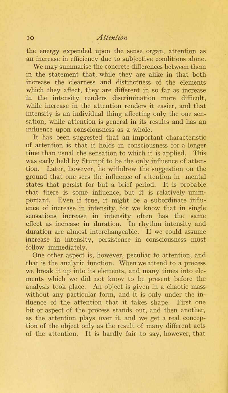 the energy expended upon the sense organ, attention as an increase in efficiency due to subjective conditions alone. We may summarise the concrete differences between them in the statement that, while they are alike in that both increase the clearness and distinctness of the elements which they affect, they are different in so far as increase in the intensity renders discrimination more difficult, while increase in the attention renders it easier, and that intensity is an individual thing affecting only the one sen- sation, while attention is general in its results and has an influence upon consciousness as a whole. It has been suggested that an important characteristic of attention is that it holds in consciousness for a longer time than usual the sensation to which it is applied. This was early held by Stumpf to be the only influence of atten- tion. Later, however, he withdrew the suggestion on the ground that one sees the influence of attention in mental states that persist for but a brief period. It is probable that there is some influence, but it is relatively unim- portant. Even if true, it might be a subordinate influ- ence of increase in intensity, for we know that in single sensations increase in intensity often has the same effect as increase in duration. In rhythm intensity and duration are almost interchangeable. If we could assume increase in intensity, persistence in consciousness must follow immediately. One other aspect is, however, peculiar to attention, and that is the analytic function. When we attend to a process we break it up into its elements, and many times into ele- ments which we did not know to be present before the analysis took place. An object is given in a chaotic mass without any particular form, and it is only under the in- fluence of the attention that it takes shape. First one bit or aspect of the process stands out, and then another, as the attention plays over it, and we get a real concep- tion of the object only as the result of many different acts of the attention. It is hardly fair to say, however, that