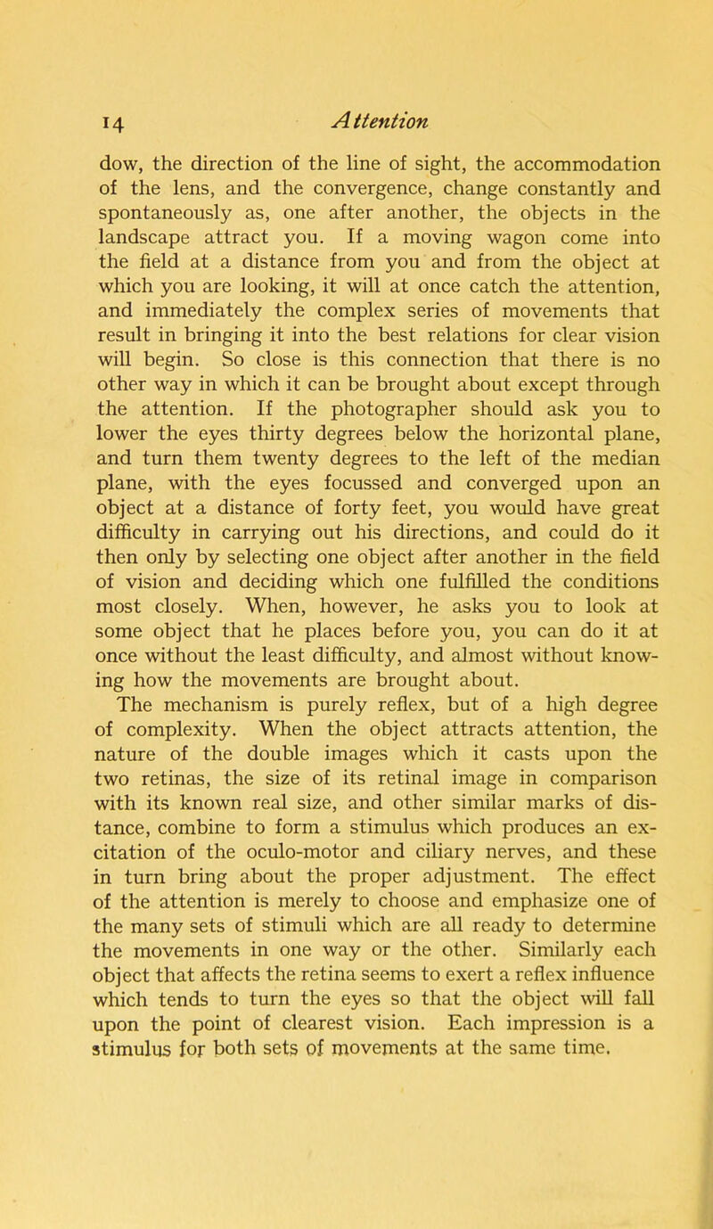 dow, the direction of the line of sight, the accommodation of the lens, and the convergence, change constantly and spontaneously as, one after another, the objects in the landscape attract you. If a moving wagon come into the field at a distance from you and from the object at which you are looking, it will at once catch the attention, and immediately the complex series of movements that result in bringing it into the best relations for clear vision will begin. So close is this connection that there is no other way in which it can be brought about except through the attention. If the photographer should ask you to lower the eyes thirty degrees below the horizontal plane, and turn them twenty degrees to the left of the median plane, with the eyes focussed and converged upon an object at a distance of forty feet, you would have great difficulty in carrying out his directions, and could do it then only by selecting one object after another in the field of vision and deciding which one fulfilled the conditions most closely. When, however, he asks you to look at some object that he places before you, you can do it at once without the least difficulty, and almost without know- ing how the movements are brought about. The mechanism is purely reflex, but of a high degree of complexity. When the object attracts attention, the nature of the double images which it casts upon the two retinas, the size of its retinal image in comparison with its known real size, and other similar marks of dis- tance, combine to form a stimulus which produces an ex- citation of the oculo-motor and ciliary nerves, and these in turn bring about the proper adjustment. The effect of the attention is merely to choose and emphasize one of the many sets of stimuli which are all ready to determine the movements in one way or the other. Similarly each object that affects the retina seems to exert a reflex influence which tends to turn the eyes so that the object will fall upon the point of clearest vision. Each impression is a stimulus for both sets of movements at the same time.