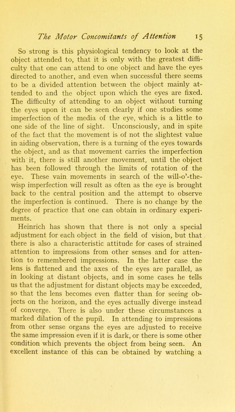 So strong is this physiological tendency to look at the object attended to, that it is only with the greatest diffi- culty that one can attend to one object and have the eyes directed to another, and even when successful there seems to be a divided attention between the object mainly at- tended to and the object upon which the eyes are fixed. The difficulty of attending to an object without turning the eyes upon it can be seen clearly if one studies some imperfection of the media of the eye, which is a little to one side of the line of sight. Unconsciously, and in spite of the fact that the movement is of not the slightest value in aiding observation, there is a turning of the eyes towards the object, and as that movement carries the imperfection with it, there is still another movement, until the object has been followed through the limits of rotation of the eye. These vain movements in search of the will-o’-the- wisp imperfection will result as often as the eye is brought back to the central position and the attempt to observe the imperfection is continued. There is no change by the degree of practice that one can obtain in ordinary experi- ments. Heinrich has shown that there is not only a special adjustment for each object in the field of vision, but that there is also a characteristic attitude for cases of strained attention to impressions from other senses and for atten- tion to remembered impressions. In the latter case the lens is flattened and the axes of the eyes are parallel, as in looking at distant objects, and in some cases he tells us that the adjustment for distant objects maybe exceeded, so that the lens becomes even flatter than for seeing ob- jects on the horizon, and the eyes actually diverge instead of converge. There is also under these circumstances a marked dilation of the pupil. In attending to impressions from other sense organs the eyes are adjusted to receive the same impression even if it is dark, or there is some other condition which prevents the object from being seen. An excellent instance of this can be obtained by watching a