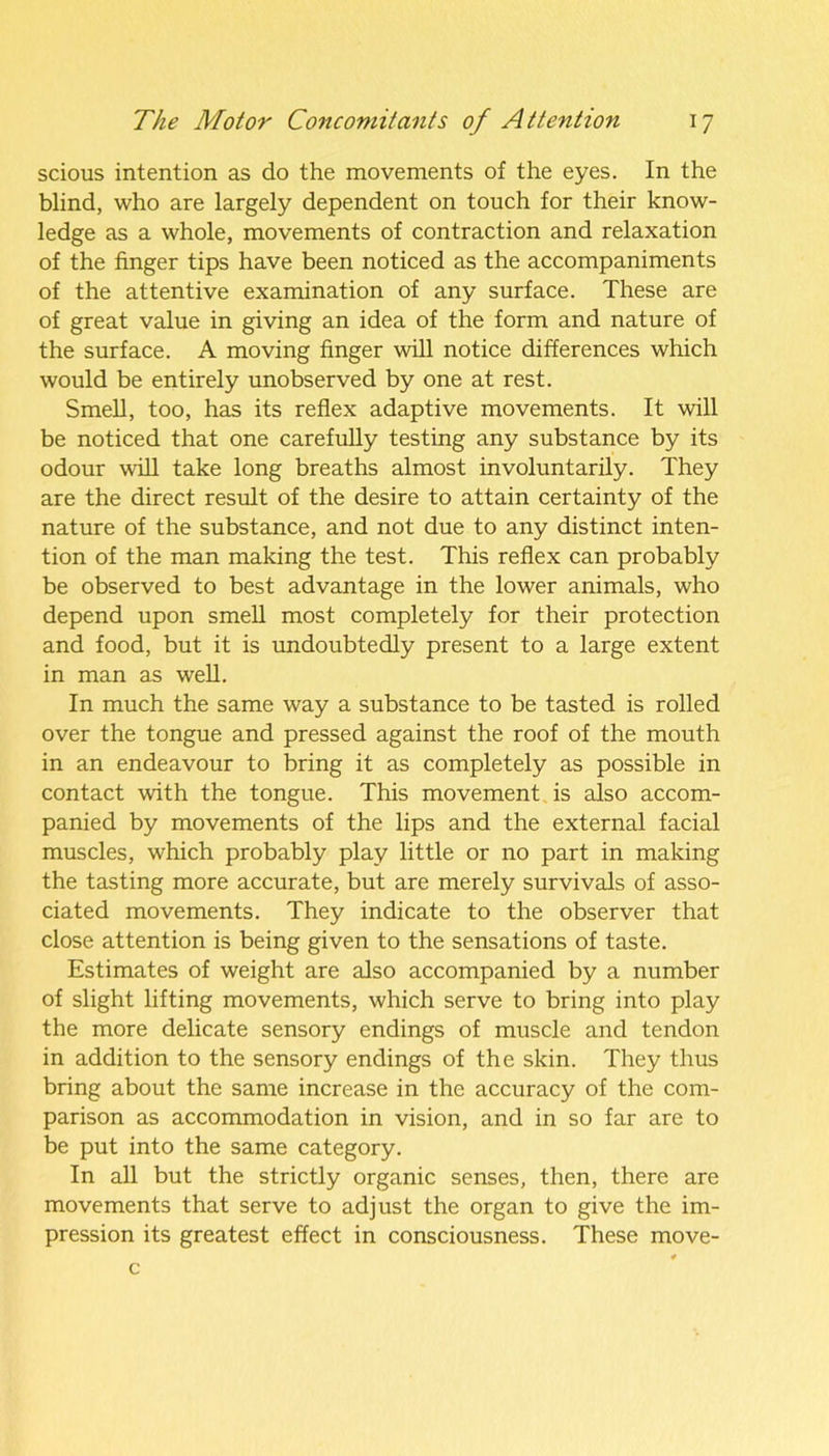 scious intention as do the movements of the eyes. In the blind, who are largely dependent on touch for their know- ledge as a whole, movements of contraction and relaxation of the finger tips have been noticed as the accompaniments of the attentive examination of any surface. These are of great value in giving an idea of the form and nature of the surface. A moving finger will notice differences which would be entirely unobserved by one at rest. Smell, too, has its reflex adaptive movements. It will be noticed that one carefully testing any substance by its odour will take long breaths almost involuntarily. They are the direct result of the desire to attain certainty of the nature of the substance, and not due to any distinct inten- tion of the man making the test. This reflex can probably be observed to best advantage in the lower animals, who depend upon smell most completely for their protection and food, but it is undoubtedly present to a large extent in man as well. In much the same way a substance to be tasted is rolled over the tongue and pressed against the roof of the mouth in an endeavour to bring it as completely as possible in contact with the tongue. This movement is also accom- panied by movements of the lips and the external facial muscles, which probably play little or no part in making the tasting more accurate, but are merely survivals of asso- ciated movements. They indicate to the observer that close attention is being given to the sensations of taste. Estimates of weight are also accompanied by a number of slight lifting movements, which serve to bring into play the more delicate sensory endings of muscle and tendon in addition to the sensory endings of the skin. They thus bring about the same increase in the accuracy of the com- parison as accommodation in vision, and in so far are to be put into the same category. In all but the strictly organic senses, then, there are movements that serve to adjust the organ to give the im- pression its greatest effect in consciousness. These move- c