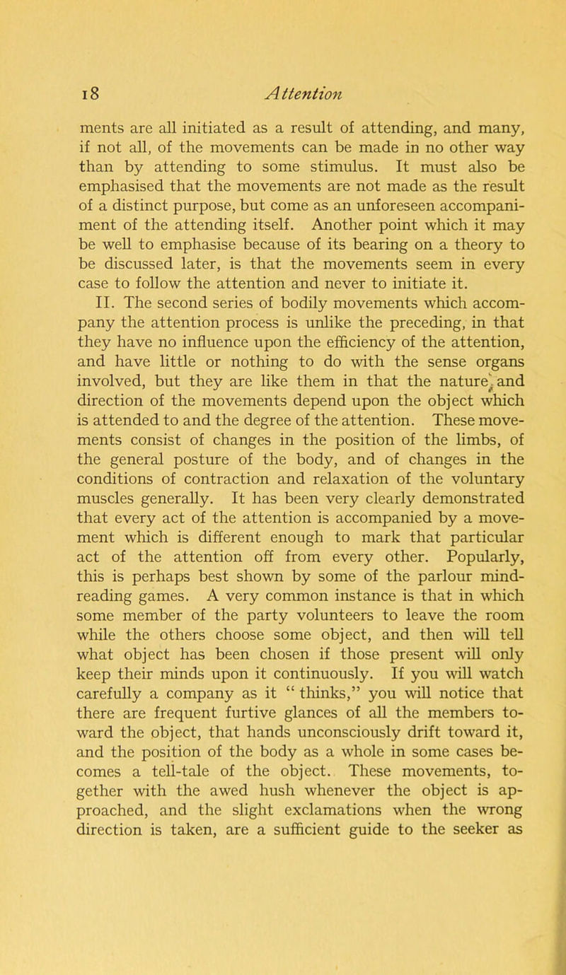 ments are all initiated as a result of attending, and many, if not all, of the movements can be made in no other way than by attending to some stimulus. It must also be emphasised that the movements are not made as the result of a distinct purpose, but come as an unforeseen accompani- ment of the attending itself. Another point which it may be well to emphasise because of its bearing on a theory to be discussed later, is that the movements seem in every case to follow the attention and never to initiate it. II. The second series of bodily movements which accom- pany the attention process is unlike the preceding, in that they have no influence upon the efficiency of the attention, and have little or nothing to do with the sense organs involved, but they are like them in that the naturei and direction of the movements depend upon the object which is attended to and the degree of the attention. These move- ments consist of changes in the position of the limbs, of the general posture of the body, and of changes in the conditions of contraction and relaxation of the voluntary muscles generally. It has been very clearly demonstrated that every act of the attention is accompanied by a move- ment which is different enough to mark that particular act of the attention off from every other. Popularly, this is perhaps best shown by some of the parlour mind- reading games. A very common instance is that in which some member of the party volunteers to leave the room while the others choose some object, and then will tell what object has been chosen if those present will only keep their minds upon it continuously. If you will watch carefully a company as it “ thinks,” you will notice that there are frequent furtive glances of all the members to- ward the object, that hands unconsciously drift toward it, and the position of the body as a whole in some cases be- comes a tell-tale of the object. These movements, to- gether with the awed hush whenever the object is ap- proached, and the slight exclamations when the wrong direction is taken, are a sufficient guide to the seeker as