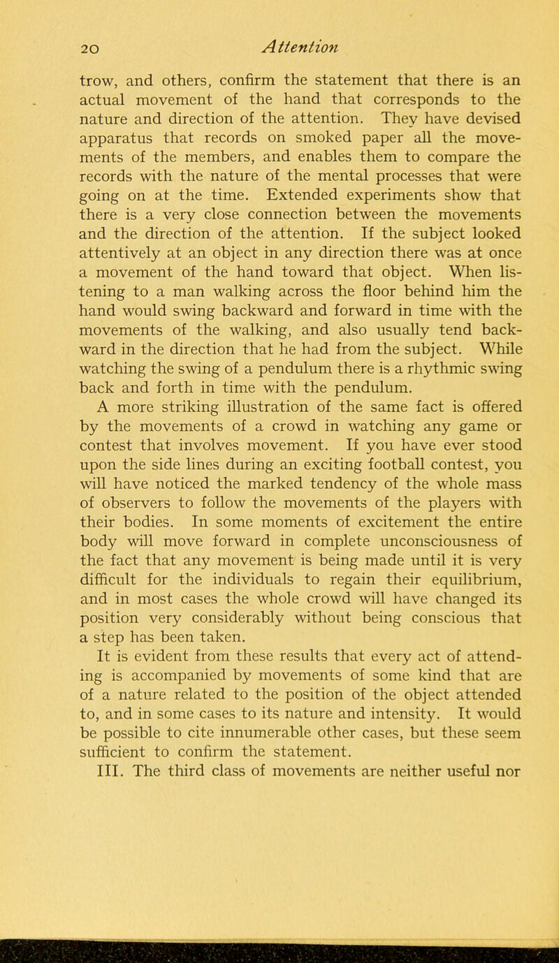 trow, and others, confirm the statement that there is an actual movement of the hand that corresponds to the nature and direction of the attention. They have devised apparatus that records on smoked paper all the move- ments of the members, and enables them to compare the records with the nature of the mental processes that were going on at the time. Extended experiments show that there is a very close connection between the movements and the direction of the attention. If the subject looked attentively at an object in any direction there was at once a movement of the hand toward that object. When lis- tening to a man walking across the floor behind him the hand would swing backward and forward in time with the movements of the walking, and also usually tend back- ward in the direction that he had from the subject. While watching the swing of a pendulum there is a rhythmic swing back and forth in time with the pendulum. A more striking illustration of the same fact is offered by the movements of a crowd in watching any game or contest that involves movement. If you have ever stood upon the side lines during an exciting football contest, you will have noticed the marked tendency of the whole mass of observers to follow the movements of the players with their bodies. In some moments of excitement the entire body will move forward in complete unconsciousness of the fact that any movement is being made until it is very difficult for the individuals to regain their equilibrium, and in most cases the whole crowd will have changed its position very considerably without being conscious that a step has been taken. It is evident from these results that every act of attend- ing is accompanied by movements of some kind that are of a nature related to the position of the object attended to, and in some cases to its nature and intensity. It would be possible to cite innumerable other cases, but these seem sufficient to confirm the statement. III. The third class of movements are neither useful nor