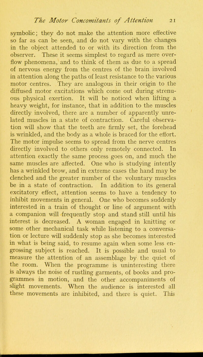 symbolic; they do not make the attention more effective so far as can be seen, and do not vary with the changes in the object attended to or with its direction from the observer. These it seems simplest to regard as mere over- flow phenomena, and to think of them as due to a spread of nervous energy from the centres of the brain involved in attention along the paths of least resistance to the various motor centres. They are analogous in their origin to the diffused motor excitations which come out during strenu- ous physical exertion. It will be noticed when lifting a heavy weight, for instance, that in addition to the muscles directly involved, there are a number of apparently unre- lated muscles in a state of contraction. Careful observa- tion will show that the teeth are firmly set, the forehead is wrinkled, and the body as a whole is braced for the effort. The motor impulse seems to spread from the nerve centres directly involved to others only remotely connected. In attention exactly the same process goes on, and much the same muscles are affected. One who is studying intently has a wrinkled brow, and in extreme cases the hand may be clenched and the greater number of the voluntary muscles be in a state of contraction. In addition to its general excitatory effect, attention seems to have a tendency to inhibit movements in general. One who becomes suddenly interested in a train of thought or line of argument with a companion will frequently stop and stand still until his interest is decreased. A woman engaged in knitting or some other mechanical task while listening to a conversa- tion or lecture will suddenly stop as she becomes interested in what is being said, to resume again when some less en- grossing subject is reached. It is possible and usual to measure the attention of an assemblage by the quiet of the room. When the programme is uninteresting there is always the noise of rustling garments, of books and pro- grammes in motion, and the other accompaniments of slight movements. When the audience is interested all these movements are inhibited, and there is quiet. This