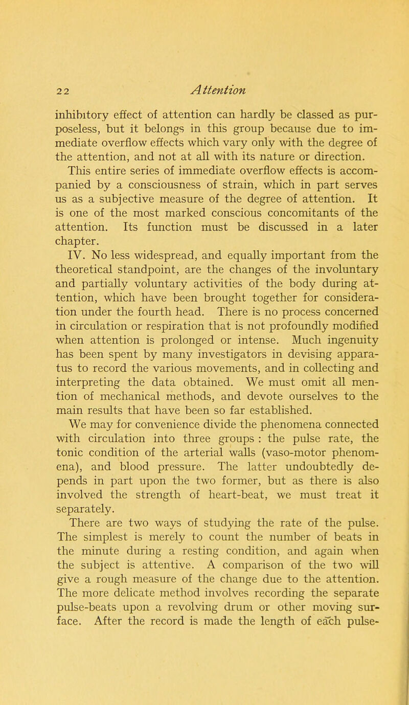 inhibitory effect of attention can hardly be classed as pur- poseless, but it belongs in this group because due to im- mediate overflow effects which vary only with the degree of the attention, and not at all with its nature or direction. This entire series of immediate overflow effects is accom- panied by a consciousness of strain, which in part serves us as a subjective measure of the degree of attention. It is one of the most marked conscious concomitants of the attention. Its function must be discussed in a later chapter. IV. No less widespread, and equally important from the theoretical standpoint, are the changes of the involuntary and partially voluntary activities of the body during at- tention, which have been brought together for considera- tion under the fourth head. There is no process concerned in circulation or respiration that is not profoundly modified when attention is prolonged or intense. Much ingenuity has been spent by many investigators in devising appara- tus to record the various movements, and in collecting and interpreting the data obtained. We must omit all men- tion of mechanical methods, and devote ourselves to the main results that have been so far established. We may for convenience divide the phenomena connected with circulation into three groups : the pulse rate, the tonic condition of the arterial walls (vaso-motor phenom- ena), and blood pressure. The latter undoubtedly de- pends in part upon the two former, but as there is also involved the strength of heart-beat, we must treat it separately. There are two ways of studying the rate of the pulse. The simplest is merely to count the number of beats in the minute during a resting condition, and again when the subject is attentive. A comparison of the two will give a rough measure of the change due to the attention. The more delicate method involves recording the separate pulse-beats upon a revolving drum or other moving sur- face. After the record is made the length of each pulse-