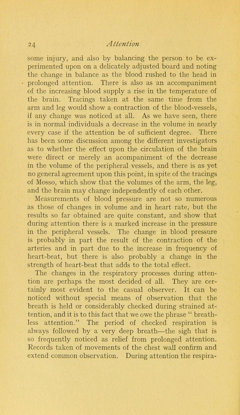 some injury, and also by balancing the person to be ex- perimented upon on a delicately adjusted board and noting the change in balance as the blood rushed to the head in prolonged attention. There is also as an accompaniment of the increasing blood supply a rise in the temperature of the brain. Tracings taken at the same time from the arm and leg would show a contraction of the blood-vessels, if any change was noticed at all. As we have seen, there is in normal individuals a decrease in the volume in nearly every case if the attention be of sufficient degree. There has been some discussion among the different investigators as to whether the effect upon the circulation of the brain were direct or merely an acompaniment of the decrease in the volume of the peripheral vessels, and there is as yet no general agreement upon this point, in spite of the tracings of Mosso, which show that the volumes of the arm, the leg, and the brain may change independently of each other. Measurements of blood pressure are not so numerous as those of changes in volume and in heart rate, but the results so far obtained are quite constant, and show that during attention there is a marked increase in the pressure in the peripheral vessels. The change in blood pressure is probably in part the result of the contraction of the arteries and in part due to the increase in frequency of heart-beat, but there is also probably a change in the strength of heart-beat that adds to the total effect. The changes in the respiratory processes during atten- tion are perhaps the most decided of all. They are cer- tainly most evident to the casual observer. It can be noticed without special means of observation that the breath is held or considerably checked during strained at- tention, and it is to this fact that we owe the phrase “ breath- less attention.” The period of checked respiration is always followed by a very deep breath—the sigh that is so frequently noticed as relief from prolonged attention. Records taken of movements of the chest wall confirm and extend common observation. During attention the respira-