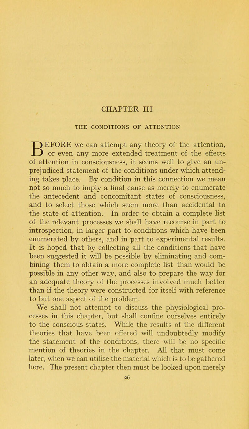 CHAPTER III THE CONDITIONS OF ATTENTION BEFORE we can attempt any theory of the attention, or even any more extended treatment of the effects of attention in consciousness, it seems well to give an un- prejudiced statement of the conditions under which attend- ing takes place. By condition in this connection we mean not so much to imply a final cause as merely to enumerate the antecedent and concomitant states of consciousness, and to select those which seem more than accidental to the state of attention. In order to obtain a complete list of the relevant processes we shall have recourse in part to introspection, in larger part to conditions which have been enumerated by others, and in part to experimental results. It is hoped that by collecting all the conditions that have been suggested it will be possible by eliminating and com- bining them to obtain a more complete list than would be possible in any other way, and also to prepare the way for an adequate theory of the processes involved much better than if the theory were constructed for itself with reference to but one aspect of the problem. We shall not attempt to discuss the physiological pro- cesses in this chapter, but shall confine ourselves entirely to the conscious states. While the results of the different theories that have been offered will undoubtedly modify the statement of the conditions, there will be no specific mention of theories in the chapter. All that must come later, when we can utilise the material which is to be gathered here. The present chapter then must be looked upon merely 2 6