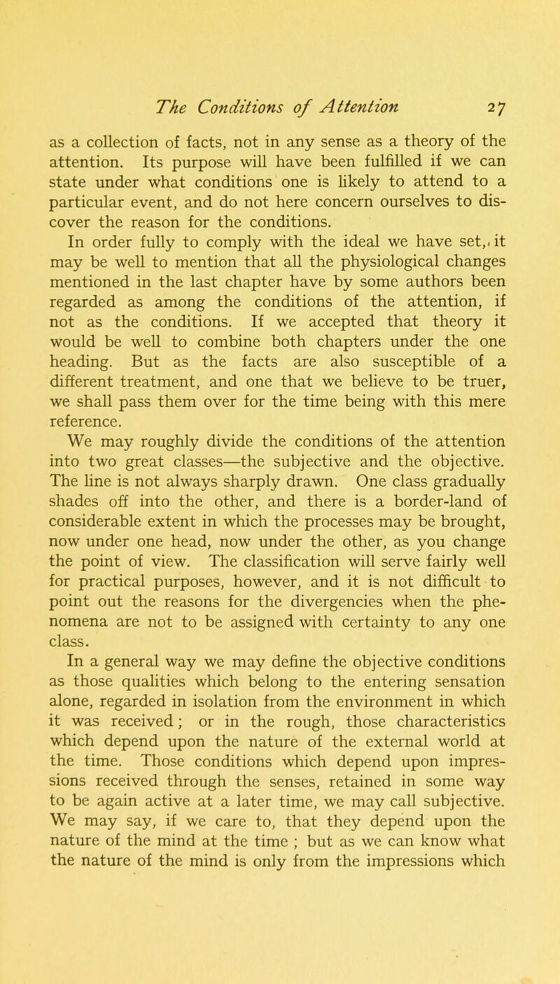 as a collection of facts, not in any sense as a theory of the attention. Its purpose will have been fulfilled if we can state under what conditions one is likely to attend to a particular event, and do not here concern ourselves to dis- cover the reason for the conditions. In order fully to comply with the ideal we have set,, it may be well to mention that all the physiological changes mentioned in the last chapter have by some authors been regarded as among the conditions of the attention, if not as the conditions. If we accepted that theory it would be well to combine both chapters under the one heading. But as the facts are also susceptible of a different treatment, and one that we believe to be truer, we shall pass them over for the time being with this mere reference. We may roughly divide the conditions of the attention into two great classes—the subjective and the objective. The line is not always sharply drawn. One class gradually shades off into the other, and there is a border-land of considerable extent in which the processes may be brought, now under one head, now under the other, as you change the point of view. The classification will serve fairly well for practical purposes, however, and it is not difficult to point out the reasons for the divergencies when the phe- nomena are not to be assigned with certainty to any one class. In a general way we may define the objective conditions as those qualities which belong to the entering sensation alone, regarded in isolation from the environment in which it was received; or in the rough, those characteristics which depend upon the nature of the external world at the time. Those conditions which depend upon impres- sions received through the senses, retained in some way to be again active at a later time, we may call subjective. We may say, if we care to, that they depend upon the nature of the mind at the time ; but as we can know what the nature of the mind is only from the impressions which