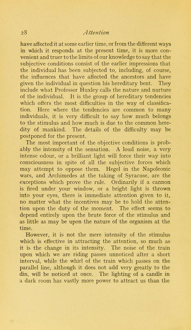 have affected it at some earlier time, or from the different ways in which it responds at the present time, it is more con- venient and truer to the limits of our knowledge to say that the subjective conditions consist of the earlier impressions that the individual has been subjected to, including, of course, the influences that have affected the ancestors and have given the individual in question his hereditary bent. They include what Professor Huxley calls the nature and nurture of the individual. It is the group of hereditary tendencies which offers the most difficulties in the way of classifica- tion. Here where the tendencies are common to many individuals, it is very difficult to say how much belongs to the stimulus and how much is due to the common here- dity of mankind. The details of the difficulty may be postponed for the present. The most important of the objective conditions is prob- ably the intensity of the sensation. A loud noise, a very intense odour, or a brilliant light will force their way into consciousness in spite of all the subjective forces which may attempt to oppose them. Hegel in the Napoleonic wars, and Archimedes at the taking of Syracuse, are the exceptions which prove the rule. Ordinarily if a cannon is fired under your window, or a bright light is thrown into your eyes, there is immediate attention given to it, no matter what the incentives may be to hold the atten- tion upon the duty of the moment. The effect seems to depend entirely upon the brute force of the stimulus and as little as may be upon the nature of the organism at the time. However, it is not the mere intensity of the stimulus which is effective in attracting the attention, so much as it is the change in its intensity. The noise of the train upon which we are riding passes unnoticed after a short interval, while the whirl of the train which passes on the parallel line, although it does not add very greatly to the din, will be noticed at once. The lighting of a candle in a dark room has vastly more power to attract us than the