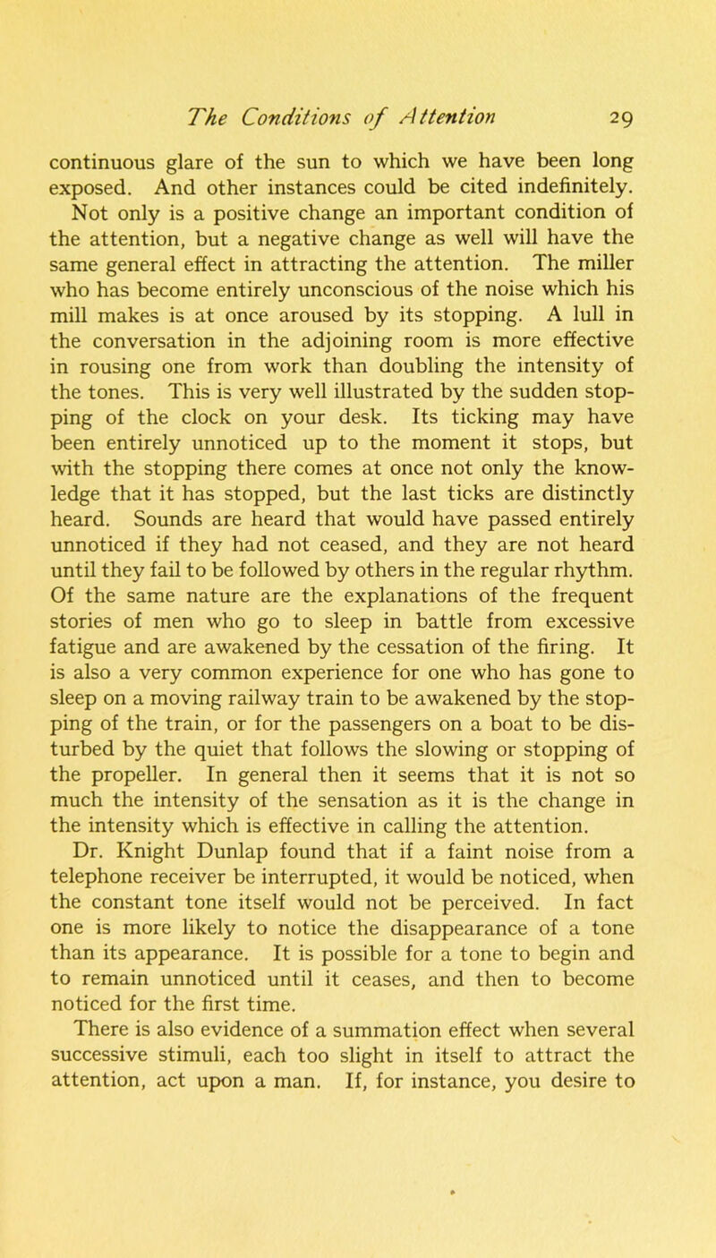 continuous glare of the sun to which we have been long exposed. And other instances could be cited indefinitely. Not only is a positive change an important condition of the attention, but a negative change as well will have the same general effect in attracting the attention. The miller who has become entirely unconscious of the noise which his mill makes is at once aroused by its stopping. A lull in the conversation in the adjoining room is more effective in rousing one from work than doubling the intensity of the tones. This is very well illustrated by the sudden stop- ping of the clock on your desk. Its ticking may have been entirely unnoticed up to the moment it stops, but with the stopping there comes at once not only the know- ledge that it has stopped, but the last ticks are distinctly heard. Sounds are heard that would have passed entirely unnoticed if they had not ceased, and they are not heard until they fail to be followed by others in the regular rhythm. Of the same nature are the explanations of the frequent stories of men who go to sleep in battle from excessive fatigue and are awakened by the cessation of the firing. It is also a very common experience for one who has gone to sleep on a moving railway train to be awakened by the stop- ping of the train, or for the passengers on a boat to be dis- turbed by the quiet that follows the slowing or stopping of the propeller. In general then it seems that it is not so much the intensity of the sensation as it is the change in the intensity which is effective in calling the attention. Dr. Knight Dunlap found that if a faint noise from a telephone receiver be interrupted, it would be noticed, when the constant tone itself would not be perceived. In fact one is more likely to notice the disappearance of a tone than its appearance. It is possible for a tone to begin and to remain unnoticed until it ceases, and then to become noticed for the first time. There is also evidence of a summation effect when several successive stimuli, each too slight in itself to attract the attention, act upon a man. If, for instance, you desire to