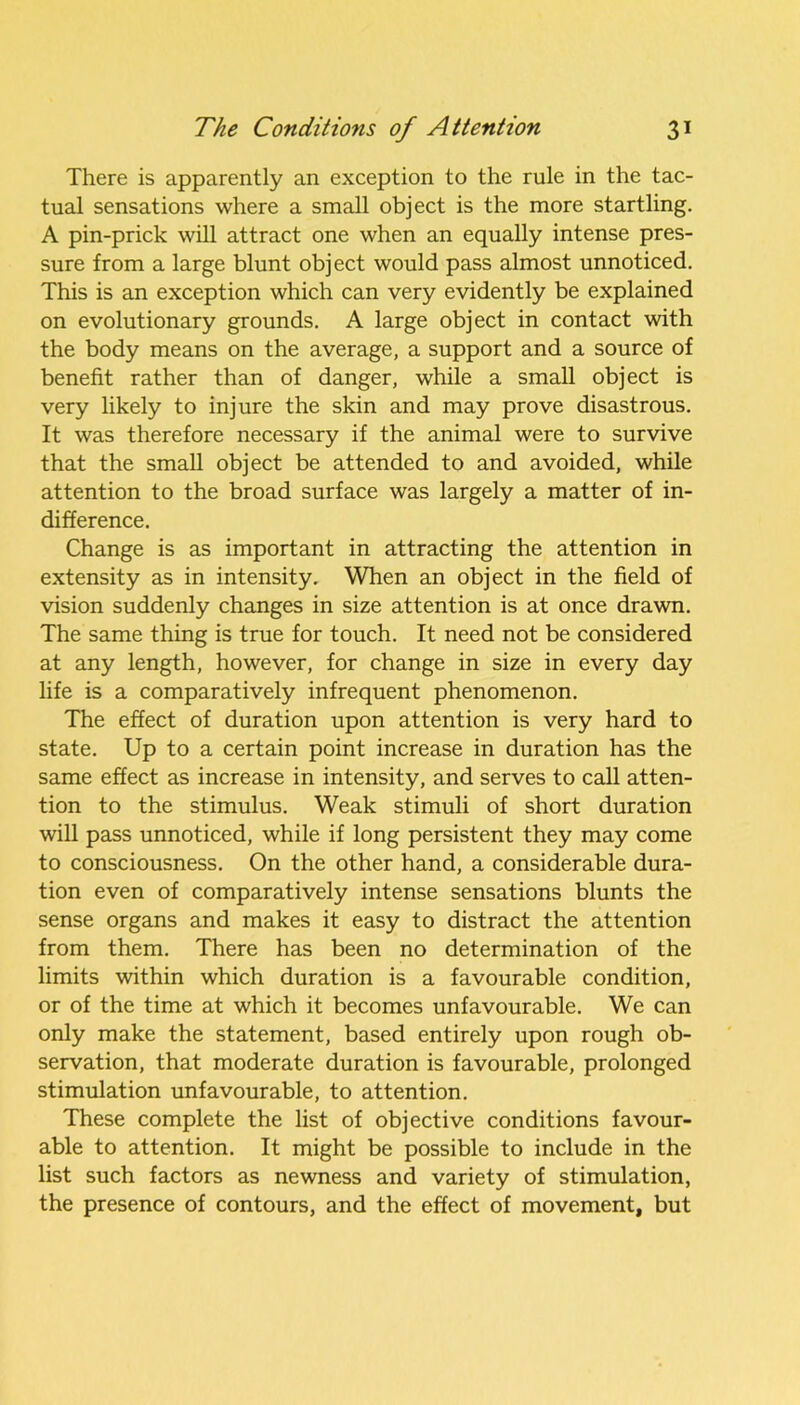 There is apparently an exception to the rule in the tac- tual sensations where a small object is the more startling. A pin-prick will attract one when an equally intense pres- sure from a large blunt object would pass almost unnoticed. This is an exception which can very evidently be explained on evolutionary grounds. A large object in contact with the body means on the average, a support and a source of benefit rather than of danger, while a small object is very likely to injure the skin and may prove disastrous. It was therefore necessary if the animal were to survive that the small object be attended to and avoided, while attention to the broad surface was largely a matter of in- difference. Change is as important in attracting the attention in extensity as in intensity. When an object in the field of vision suddenly changes in size attention is at once drawn. The same thing is true for touch. It need not be considered at any length, however, for change in size in every day life is a comparatively infrequent phenomenon. The effect of duration upon attention is very hard to state. Up to a certain point increase in duration has the same effect as increase in intensity, and serves to call atten- tion to the stimulus. Weak stimuli of short duration will pass unnoticed, while if long persistent they may come to consciousness. On the other hand, a considerable dura- tion even of comparatively intense sensations blunts the sense organs and makes it easy to distract the attention from them. There has been no determination of the limits within which duration is a favourable condition, or of the time at which it becomes unfavourable. We can only make the statement, based entirely upon rough ob- servation, that moderate duration is favourable, prolonged stimulation unfavourable, to attention. These complete the list of objective conditions favour- able to attention. It might be possible to include in the list such factors as newness and variety of stimulation, the presence of contours, and the effect of movement, but