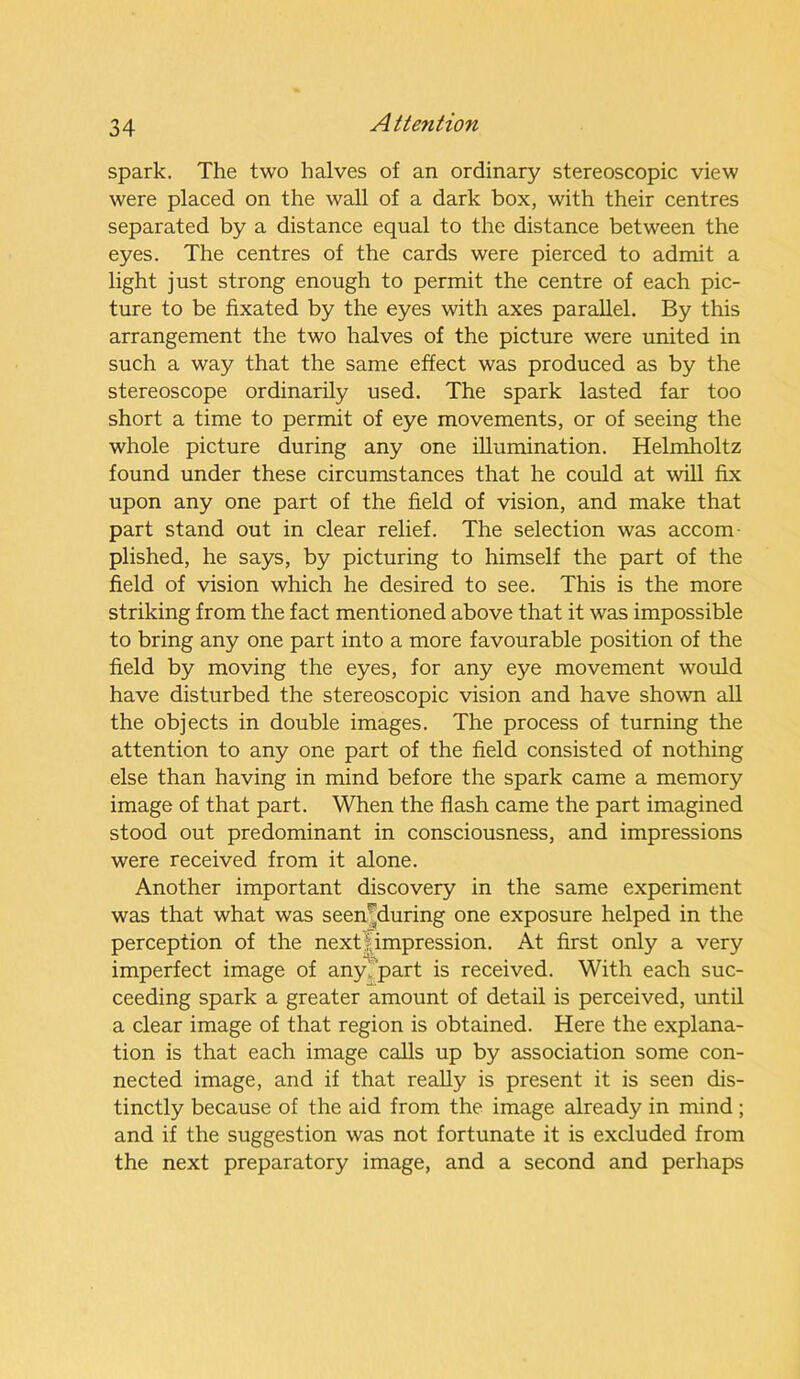 spark. The two halves of an ordinary stereoscopic view were placed on the wall of a dark box, with their centres separated by a distance equal to the distance between the eyes. The centres of the cards were pierced to admit a light just strong enough to permit the centre of each pic- ture to be fixated by the eyes with axes parallel. By this arrangement the two halves of the picture were united in such a way that the same effect was produced as by the stereoscope ordinarily used. The spark lasted far too short a time to permit of eye movements, or of seeing the whole picture during any one illumination. Helmholtz found under these circumstances that he could at wall fix upon any one part of the field of vision, and make that part stand out in clear relief. The selection was accom plished, he says, by picturing to himself the part of the field of vision which he desired to see. This is the more striking from the fact mentioned above that it was impossible to bring any one part into a more favourable position of the field by moving the eyes, for any eye movement would have disturbed the stereoscopic vision and have shown all the objects in double images. The process of turning the attention to any one part of the field consisted of nothing else than having in mind before the spark came a memory image of that part. When the flash came the part imagined stood out predominant in consciousness, and impressions were received from it alone. Another important discovery in the same experiment was that what was seen^during one exposure helped in the perception of the next 1 impression. At first only a very imperfect image of any'part is received. With each suc- ceeding spark a greater amount of detail is perceived, until a clear image of that region is obtained. Here the explana- tion is that each image calls up by association some con- nected image, and if that really is present it is seen dis- tinctly because of the aid from the image already in mind; and if the suggestion was not fortunate it is excluded from the next preparatory image, and a second and perhaps