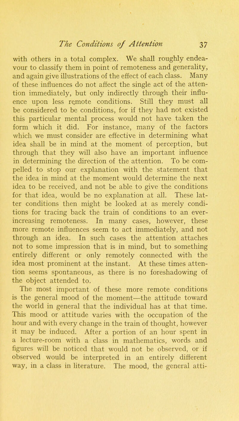 with others in a total complex. We shall roughly endea- vour to classify them in point of remoteness and generality, and again give illustrations of the effect of each class. Many of these influences do not affect the single act of the atten- tion immediately, but only indirectly through their influ- ence upon less rqmote conditions. Still they must all be considered to be conditions, for if they had not existed this particular mental process would not have taken the form which it did. For instance, many of the factors which we must consider are effective in determining what idea shall be in mind at the moment of perception, but through that they will also have an important influence in determining the direction of the attention. To be com- pelled to stop our explanation with the statement that the idea in mind at the moment would determine the next idea to be received, and not be able to give the conditions for that idea, would be no explanation at all. These lat- ter conditions then might be looked at as merely condi- tions for tracing back the train of conditions to an ever- increasing remoteness. In many cases, however, these more remote influences seem to act immediately, and not through an idea. In such cases the attention attaches not to some impression that is in mind, but to something entirely different or only remotely connected with the idea most prominent at the instant. At these times atten- tion seems spontaneous, as there is no foreshadowing of the object attended to. The most important of these more remote conditions is the general mood of the moment—the attitude toward the world in general that the individual has at that time. This mood or attitude varies with the occupation of the hour and with every change in the train of thought, however it may be induced. After a portion of an hour spent in a lecture-room with a class in mathematics, words and figures will be noticed that would not be observed, or if observed would be interpreted in an entirely different way, in a class in literature. The mood, the general atti-