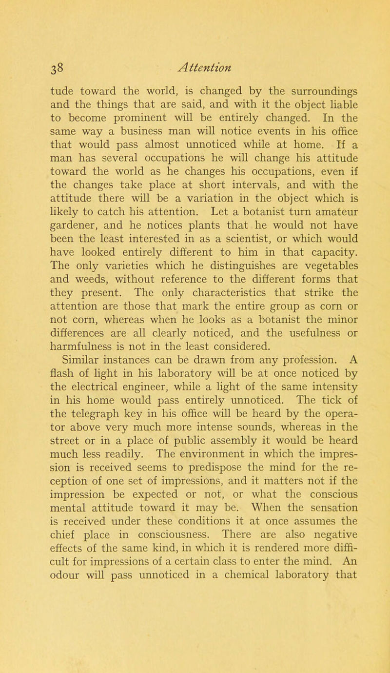 tude toward the world, is changed by the surroundings and the things that are said, and with it the object liable to become prominent will be entirely changed. In the same way a business man will notice events in his office that would pass almost unnoticed while at home. If a man has several occupations he will change his attitude toward the world as he changes his occupations, even if the changes take place at short intervals, and with the attitude there will be a variation in the object which is likely to catch his attention. Let a botanist turn amateur gardener, and he notices plants that he would not have been the least interested in as a scientist, or which would have looked entirely different to him in that capacity. The only varieties which he distinguishes are vegetables and weeds, without reference to the different forms that they present. The only characteristics that strike the attention are those that mark the entire group as corn or not corn, whereas when he looks as a botanist the minor differences are all clearly noticed, and the usefulness or harmfulness is not in the least considered. Similar instances can be drawn from any profession. A flash of light in his laboratory will be at once noticed by the electrical engineer, while a light of the same intensity in his home would pass entirely unnoticed. The tick of the telegraph key in his office will be heard by the opera- tor above very much more intense sounds, whereas in the street or in a place of public assembly it would be heard much less readily. The environment in which the impres- sion is received seems to predispose the mind for the re- ception of one set of impressions, and it matters not if the impression be expected or not, or what the conscious mental attitude toward it may be. When the sensation is received under these conditions it at once assumes the chief place in consciousness. There are also negative effects of the same kind, in which it is rendered more diffi- cult for impressions of a certain class to enter the mind. An odour will pass unnoticed in a chemical laboratory that