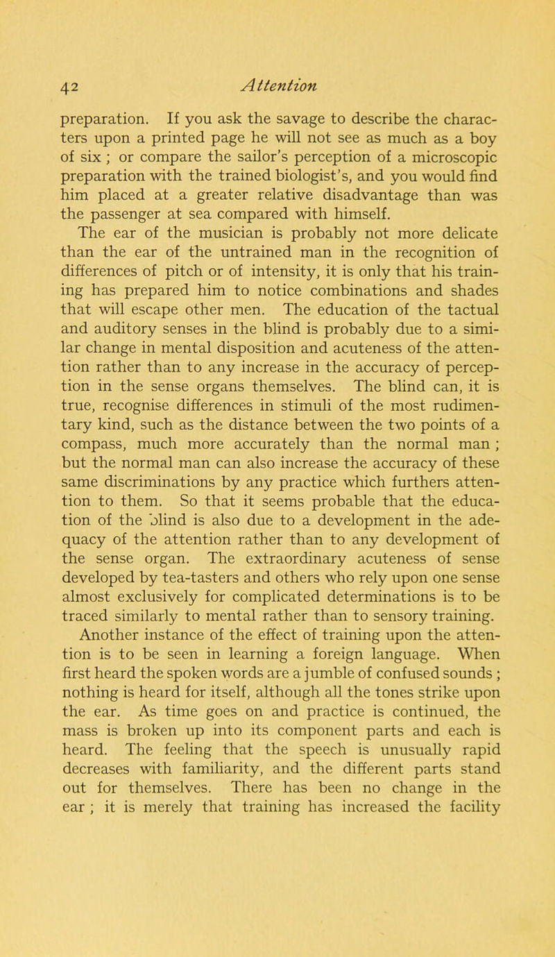 preparation. If you ask the savage to describe the charac- ters upon a printed page he will not see as much as a boy of six ; or compare the sailor’s perception of a microscopic preparation with the trained biologist’s, and you would find him placed at a greater relative disadvantage than was the passenger at sea compared with himself. The ear of the musician is probably not more delicate than the ear of the untrained man in the recognition of differences of pitch or of intensity, it is only that his train- ing has prepared him to notice combinations and shades that will escape other men. The education of the tactual and auditory senses in the blind is probably due to a simi- lar change in mental disposition and acuteness of the atten- tion rather than to any increase in the accuracy of percep- tion in the sense organs themselves. The blind can, it is true, recognise differences in stimuli of the most rudimen- tary kind, such as the distance between the two points of a compass, much more accurately than the normal man ; but the normal man can also increase the accuracy of these same discriminations by any practice which furthers atten- tion to them. So that it seems probable that the educa- tion of the blind is also due to a development in the ade- quacy of the attention rather than to any development of the sense organ. The extraordinary acuteness of sense developed by tea-tasters and others who rely upon one sense almost exclusively for complicated determinations is to be traced similarly to mental rather than to sensory training. Another instance of the effect of training upon the atten- tion is to be seen in learning a foreign language. When first heard the spoken words are a jumble of confused sounds ; nothing is heard for itself, although all the tones strike upon the ear. As time goes on and practice is continued, the mass is broken up into its component parts and each is heard. The feeling that the speech is unusually rapid decreases with familiarity, and the different parts stand out for themselves. There has been no change in the ear ; it is merely that training has increased the facility