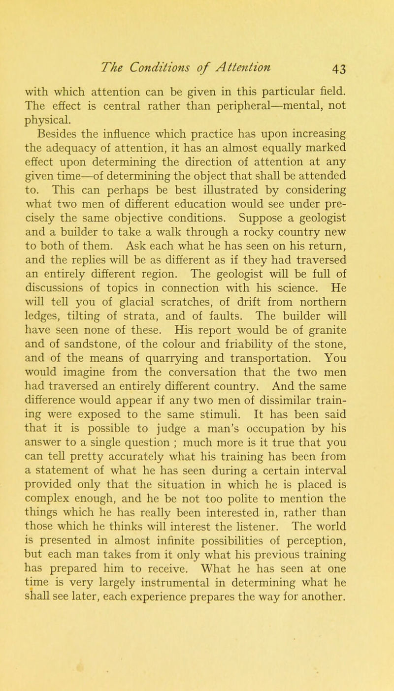 with which attention can be given in this particular field. The effect is central rather than peripheral—mental, not physical. Besides the influence which practice has upon increasing the adequacy of attention, it has an almost equally marked effect upon determining the direction of attention at any given time—of determining the object that shall be attended to. This can perhaps be best illustrated by considering what two men of different education would see under pre- cisely the same objective conditions. Suppose a geologist and a builder to take a walk through a rocky country new to both of them. Ask each what he has seen on his return, and the replies will be as different as if they had traversed an entirely different region. The geologist will be full of discussions of topics in connection with his science. He will tell you of glacial scratches, of drift from northern ledges, tilting of strata, and of faults. The builder will have seen none of these. His report would be of granite and of sandstone, of the colour and friability of the stone, and of the means of quarrying and transportation. You would imagine from the conversation that the two men had traversed an entirely different country. And the same difference would appear if any two men of dissimilar train- ing were exposed to the same stimuli. It has been said that it is possible to judge a man’s occupation by his answer to a single question ; much more is it true that you can tell pretty accurately what his training has been from a statement of what he has seen during a certain interval provided only that the situation in which he is placed is complex enough, and he be not too polite to mention the things which he has really been interested in, rather than those which he thinks will interest the listener. The world is presented in almost infinite possibilities of perception, but each man takes from it only what his previous training has prepared him to receive. What he has seen at one time is very largely instrumental in determining what he shall see later, each experience prepares the way for another.