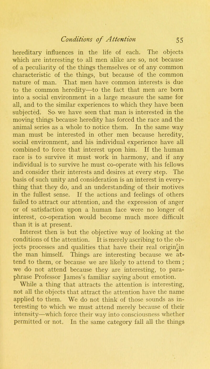 hereditary influences in the life of each. The objects which are interesting to all men alike are so, not because of a peculiarity of the things themselves or of any common characteristic of the things, but because of the common nature of man. That men have common interests is due to the common heredity—to the fact that men are born into a social environment in a large measure the same for all, and to the similar experiences to which they have been subjected. So we have seen that man is interested in the moving things because heredity has forced the race and the animal series as a whole to notice them. In the same way man must be interested in other men because heredity, social environment, and his individual experience have all combined to force that interest upon him. If the human race is to survive it must work in harmony, and if any individual is to survive he must co-operate with his fellows and consider their interests and desires at every step. The basis of such unity and consideration is an interest in every- thing that they do, and an understanding of their motives in the fullest sense. If the actions and feelings of others failed to attract our attention, and the expression of anger or of satisfaction upon a human face were no longer of interest, co-operation would become much more difficult than it is at present. Interest then is but the objective way of looking at the conditions of the attention. It is merely ascribing to the ob- jects processes and qualities that have their real originjnn the man himself. Things are interesting because we at- tend to them, or because we are likely to attend to them ; we do not attend because they are interesting, to para- phrase Professor James’s familiar saying about emotion. While a thing that attracts the attention is interesting, not all the objects that attract the attention have the name applied to them. We do not think of those sounds as in- teresting to which we must attend merely because of their intensity—which force their way into consciousness whether permitted or not. In the same category fall all the things