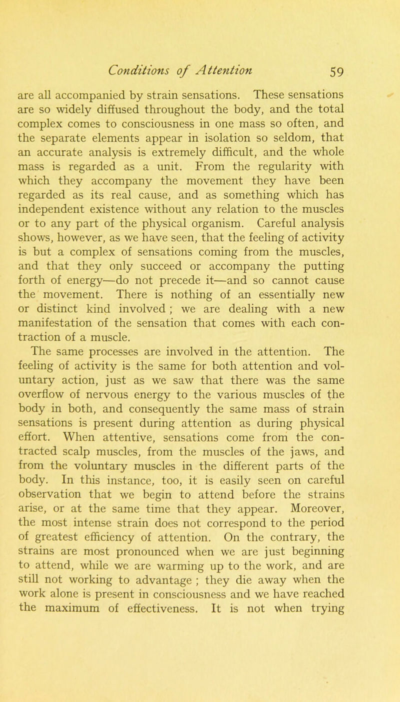 are all accompanied by strain sensations. These sensations are so widely diffused throughout the body, and the total complex comes to consciousness in one mass so often, and the separate elements appear in isolation so seldom, that an accurate analysis is extremely difficult, and the whole mass is regarded as a unit. From the regularity with which they accompany the movement they have been regarded as its real cause, and as something which has independent existence without any relation to the muscles or to any part of the physical organism. Careful analysis shows, however, as we have seen, that the feeling of activity is but a complex of sensations coming from the muscles, and that they only succeed or accompany the putting forth of energy—do not precede it—and so cannot cause the movement. There is nothing of an essentially new or distinct kind involved; we are dealing with a new manifestation of the sensation that comes with each con- traction of a muscle. The same processes are involved in the attention. The feeling of activity is the same for both attention and vol- untary action, just as we saw that there was the same overflow of nervous energy to the various muscles of the body in both, and consequently the same mass of strain sensations is present during attention as during physical effort. When attentive, sensations come from the con- tracted scalp muscles, from the muscles of the jaws, and from the voluntary muscles in the different parts of the body. In this instance, too, it is easily seen on careful observation that we begin to attend before the strains arise, or at the same time that they appear. Moreover, the most intense strain does not correspond to the period of greatest efficiency of attention. On the contrary, the strains are most pronounced when we are just beginning to attend, while we are warming up to the work, and are still not working to advantage ; they die away when the work alone is present in consciousness and we have reached the maximum of effectiveness. It is not when trying