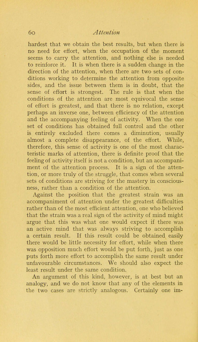 hardest that we obtain the best results, but when there is no need for effort, when the occupation of the moment seems to carry the attention, and nothing else is needed to reinforce it. It is when there is a sudden change in the direction of the attention, when there are two sets of con- ditions working to determine the attention from opposite sides, and the issue between them is in doubt, that the sense of effort is strongest. The rule is that when the conditions of the attention are most equivocal the sense of effort is greatest, and that there is no relation, except perhaps an inverse one, between efficiency of the attention and the accompanying feeling of activity. When the one set of conditions has obtained full control and the other is entirely excluded there comes a diminution, usually almost a complete disappearance, of the effort. While, therefore, this sense of activity is one of the most charac- teristic marks of attention, there is definite proof that the feeling of activity itself is not a condition, but an accompani- ment of the attention process. It is a sign of the atten- tion, or more truly of the struggle, that comes when several sets of conditions are striving for the mastery in conscious- ness, rather than a condition of the attention. Against the position that the greatest strain was an accompaniment of attention under the greatest difficulties rather than of the most efficient attention, one who believed that the strain was a real sign of the activity of mind might argue that this was what one would expect if there was an active mind that was always striving to accomplish a certain result. If this result could be obtained easily there would be little necessity for effort, while when there was opposition much effort would be put forth, just as one puts forth more effort to accomplish the same result under unfavourable circumstances. We should also expect the least result under the same condition. An argument of this kind, however, is at best but an analogy, and we do not know that any of the elements in the two cases are strictly analogous. Certainly one im-