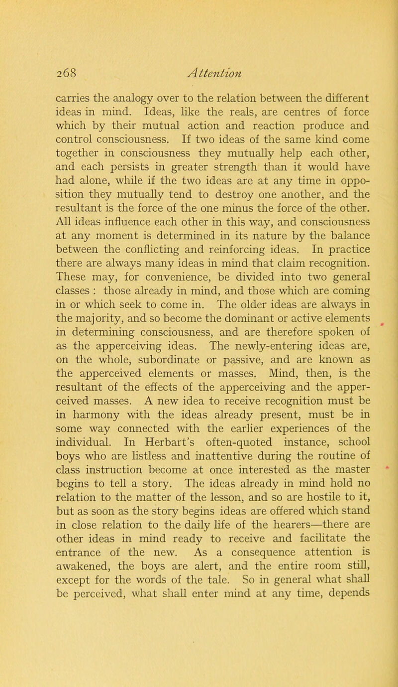 carries the analogy over to the relation between the different ideas in mind. Ideas, like the reals, are centres of force which by their mutual action and reaction produce and control consciousness. If two ideas of the same kind come together in consciousness they mutually help each other, and each persists in greater strength than it would have had alone, while if the two ideas are at any time in oppo- sition they mutually tend to destroy one another, and the resultant is the force of the one minus the force of the other. All ideas influence each other in this way, and consciousness at any moment is determined in its nature by the balance between the conflicting and reinforcing ideas. In practice there are always many ideas in mind that claim recognition. These may, for convenience, be divided into two general classes : those already in mind, and those which are coming in or which seek to come in. The older ideas are always in the majority, and so become the dominant or active elements in determining consciousness, and are therefore spoken of as the apperceiving ideas. The newly-entering ideas are, on the whole, subordinate or passive, and are known as the apperceived elements or masses. Mind, then, is the resultant of the effects of the apperceiving and the apper- ceived masses. A new idea to receive recognition must be in harmony with the ideas already present, must be in some way connected with the earlier experiences of the individual. In Herbart’s often-quoted instance, school boys who are listless and inattentive during the routine of class instruction become at once interested as the master begins to tell a story. The ideas already in mind hold no relation to the matter of the lesson, and so are hostile to it, but as soon as the story begins ideas are offered which stand in close relation to the daily life of the hearers—there are other ideas in mind ready to receive and facilitate the entrance of the new. As a consequence attention is awakened, the boys are alert, and the entire room still, except for the words of the tale. So in general what shall be perceived, what shall enter mind at any time, depends