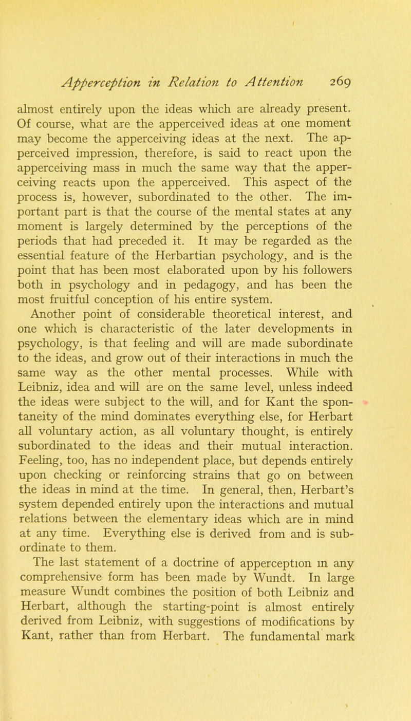 almost entirely upon the ideas which are already present. Of course, what are the apperceived ideas at one moment may become the apperceiving ideas at the next. The ap- perceived impression, therefore, is said to react upon the apperceiving mass in much the same way that the apper- ceiving reacts upon the apperceived. This aspect of the process is, however, subordinated to the other. The im- portant part is that the course of the mental states at any moment is largely determined by the perceptions of the periods that had preceded it. It may be regarded as the essential feature of the Herbartian psychology, and is the point that has been most elaborated upon by his followers both in psychology and in pedagogy, and has been the most fruitful conception of his entire system. Another point of considerable theoretical interest, and one which is characteristic of the later developments in psychology, is that feeling and will are made subordinate to the ideas, and grow out of their interactions in much the same way as the other mental processes. While with Leibniz, idea and will are on the same level, unless indeed the ideas were subject to the will, and for Kant the spon- taneity of the mind dominates everything else, for Herbart all voluntary action, as all voluntary thought, is entirely subordinated to the ideas and their mutual interaction. Feeling, too, has no independent place, but depends entirely upon checking or reinforcing strains that go on between the ideas in mind at the time. In general, then, Herbart’s system depended entirely upon the interactions and mutual relations between the elementary ideas which are in mind at any time. Everything else is derived from and is sub- ordinate to them. The last statement of a doctrine of apperception m any comprehensive form has been made by Wundt. In large measure Wundt combines the position of both Leibniz and Herbart, although the starting-point is almost entirely derived from Leibniz, with suggestions of modifications by Kant, rather than from Herbart. The fundamental mark