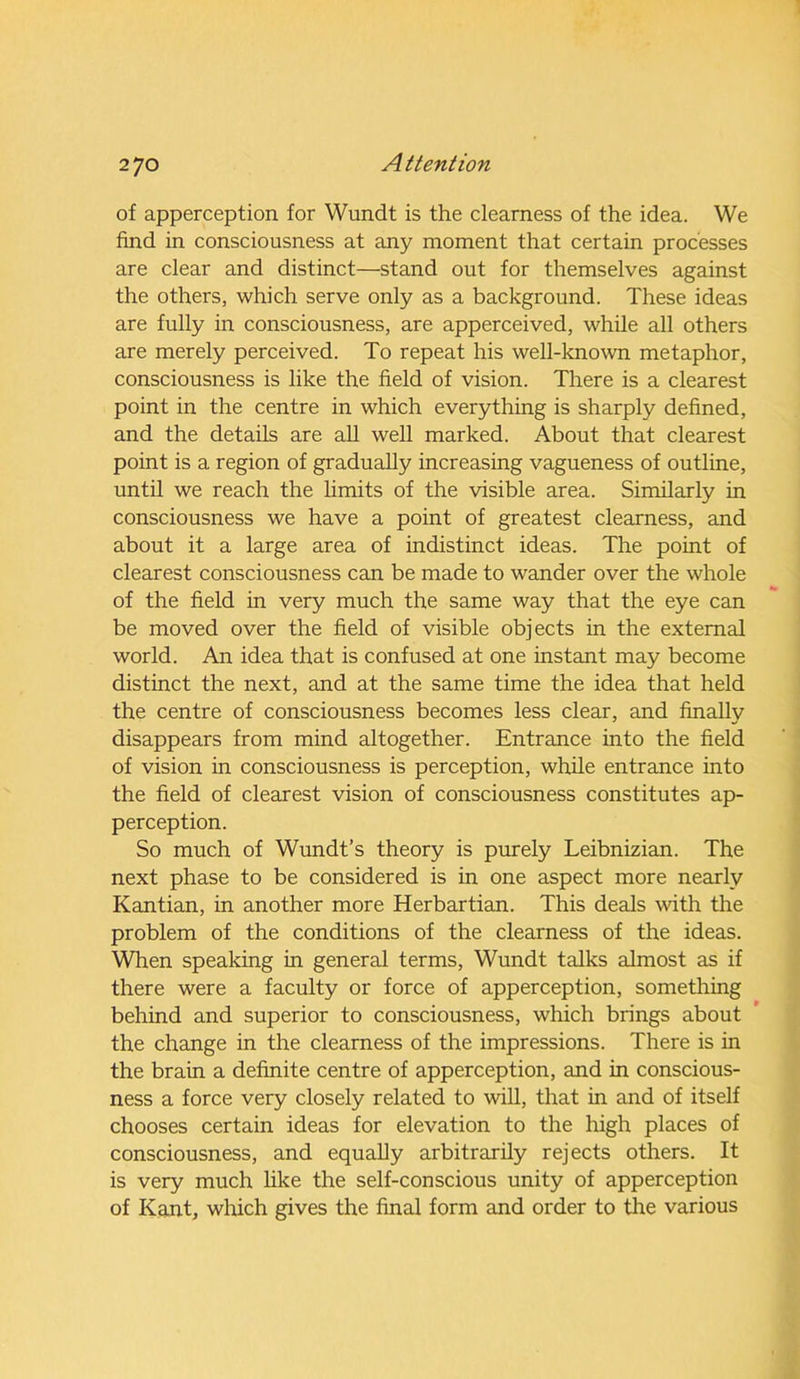 of apperception for Wundt is the clearness of the idea. We find in consciousness at any moment that certain processes are clear and distinct—stand out for themselves against the others, which serve only as a background. These ideas are fully in consciousness, are apperceived, while all others are merely perceived. To repeat his well-known metaphor, consciousness is like the field of vision. There is a clearest point in the centre in which everything is sharply defined, and the details are all well marked. About that clearest point is a region of gradually increasing vagueness of outline, until we reach the limits of the visible area. Similarly in consciousness we have a point of greatest clearness, and about it a large area of indistinct ideas. The point of clearest consciousness can be made to wander over the whole of the field in very much the same way that the eye can be moved over the field of visible objects in the external world. An idea that is confused at one instant may become distinct the next, and at the same time the idea that held the centre of consciousness becomes less clear, and finally disappears from mind altogether. Entrance into the field of vision in consciousness is perception, while entrance into the field of clearest vision of consciousness constitutes ap- perception. So much of Wundt’s theory is purely Leibnizian. The next phase to be considered is in one aspect more nearly Kantian, in another more Herbartian. This deals with the problem of the conditions of the clearness of the ideas. When speaking in general terms, Wundt talks almost as if there were a faculty or force of apperception, something behind and superior to consciousness, which brings about the change in the clearness of the impressions. There is in the brain a definite centre of apperception, and in conscious- ness a force very closely related to will, that in and of itself chooses certain ideas for elevation to the high places of consciousness, and equally arbitrarily rejects others. It is very much like the self-conscious unity of apperception of Kant, which gives the final form and order to the various