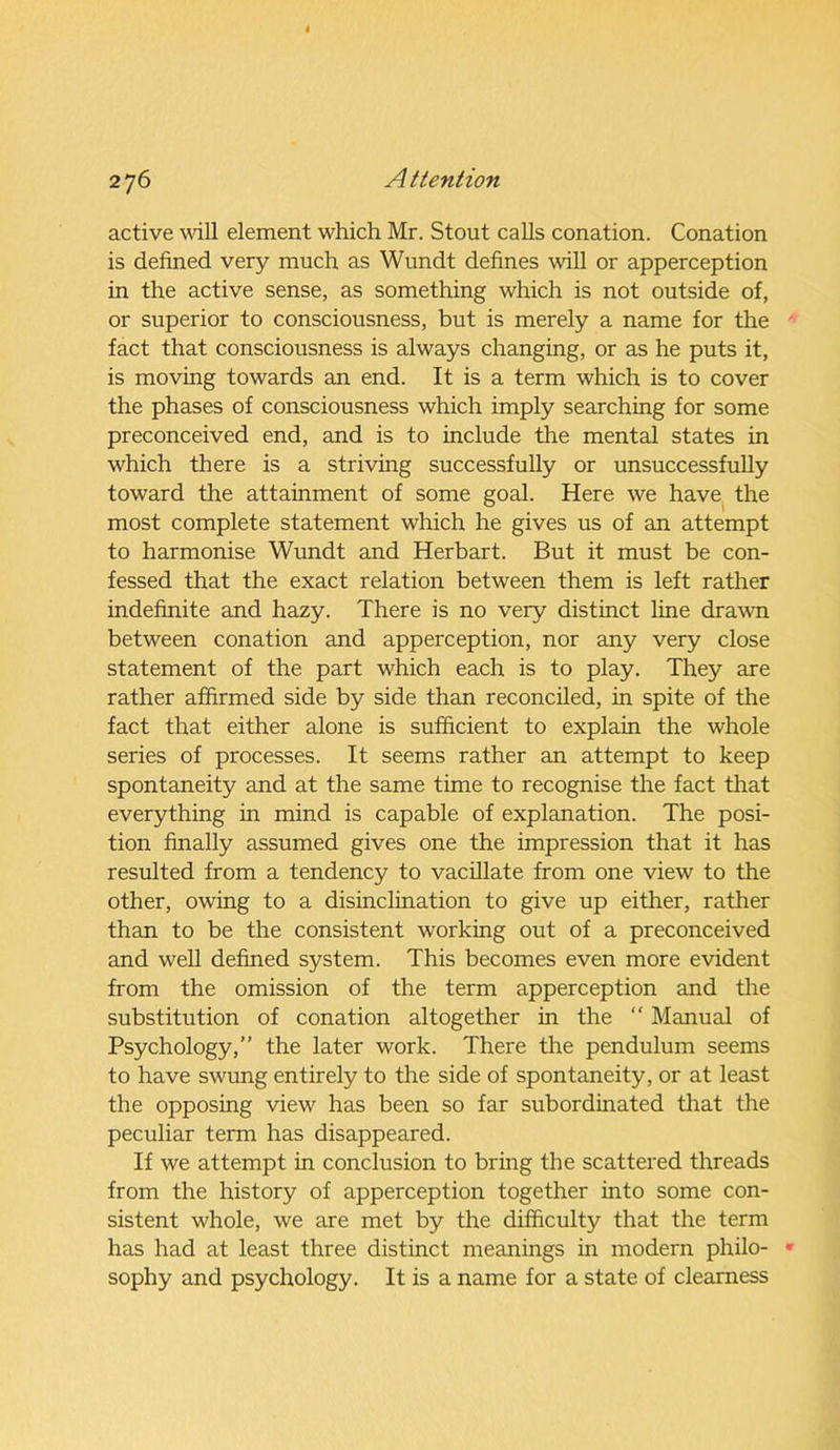 active will element which Mr. Stout calls conation. Conation is defined very much as Wundt defines will or apperception in the active sense, as something which is not outside of, or superior to consciousness, but is merely a name for the fact that consciousness is always changing, or as he puts it, is moving towards an end. It is a term which is to cover the phases of consciousness which imply searching for some preconceived end, and is to include the mental states in which there is a striving successfully or unsuccessfully toward the attainment of some goal. Here we have the most complete statement which he gives us of an attempt to harmonise Wundt and Herbart. But it must be con- fessed that the exact relation between them is left rather indefinite and hazy. There is no very distinct line drawn between conation and apperception, nor any very close statement of the part which each is to play. They are rather affirmed side by side than reconciled, in spite of the fact that either alone is sufficient to explain the whole series of processes. It seems rather an attempt to keep spontaneity and at the same time to recognise the fact that everything in mind is capable of explanation. The posi- tion finally assumed gives one the impression that it has resulted from a tendency to vacillate from one view to the other, owing to a disinclination to give up either, rather than to be the consistent working out of a preconceived and well defined system. This becomes even more evident from the omission of the term apperception and the substitution of conation altogether in the “ Manual of Psychology,” the later work. There the pendulum seems to have swung entirely to the side of spontaneity, or at least the opposing view has been so far subordinated that the peculiar term has disappeared. If we attempt in conclusion to bring the scattered threads from the history of apperception together into some con- sistent whole, we are met by the difficulty that the term has had at least three distinct meanings in modern philo- sophy and psychology. It is a name for a state of clearness