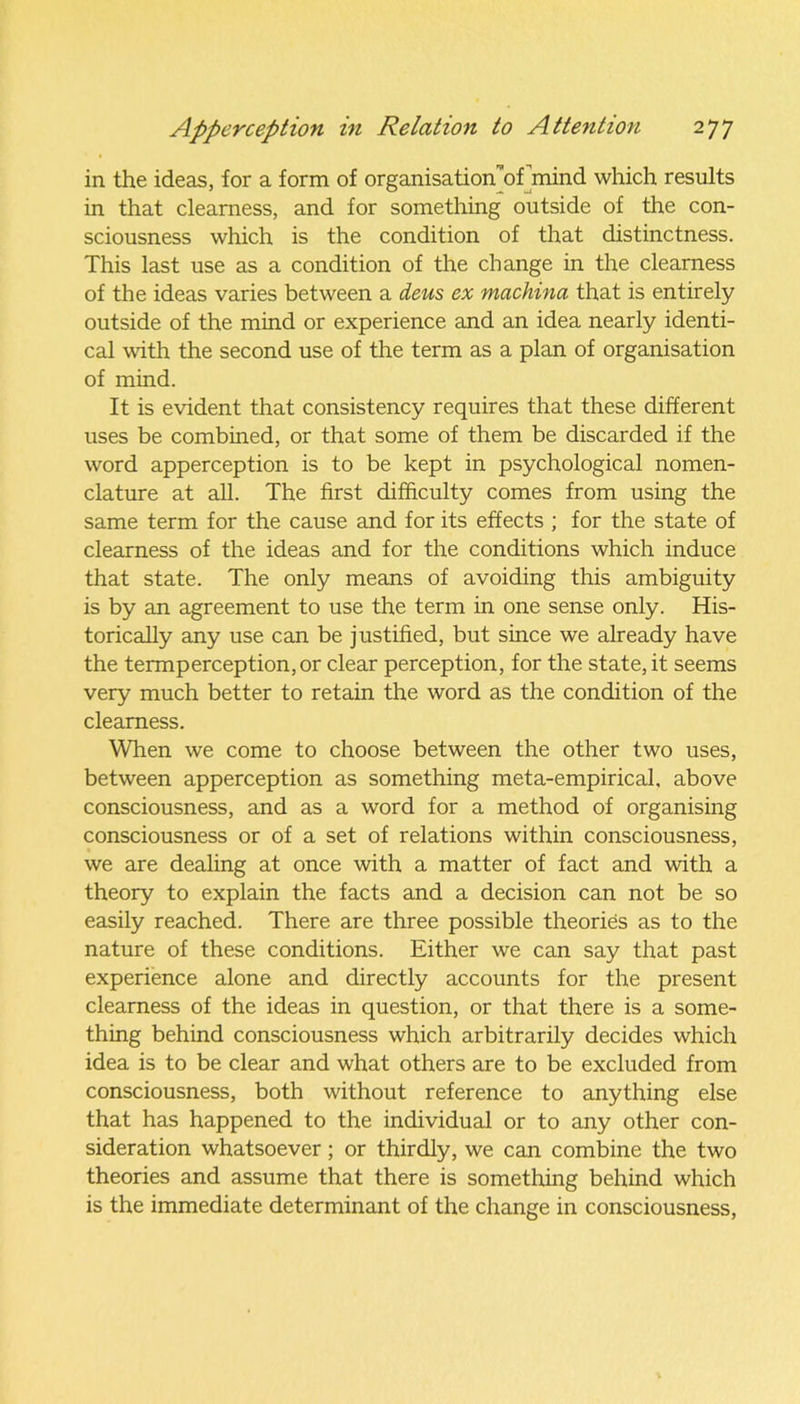 in the ideas, for a form of organisation of mind which results in that clearness, and for something outside of the con- sciousness which is the condition of that distinctness. This last use as a condition of the change in the clearness of the ideas varies between a deus ex machina that is entirely outside of the mind or experience and an idea nearly identi- cal with the second use of the term as a plan of organisation of mind. It is evident that consistency requires that these different uses be combined, or that some of them be discarded if the word apperception is to be kept in psychological nomen- clature at all. The first difficulty comes from using the same term for the cause and for its effects ; for the state of clearness of the ideas and for the conditions which induce that state. The only means of avoiding this ambiguity is by an agreement to use the term in one sense only. His- torically any use can be justified, but since we already have the termperception,or clear perception, for the state, it seems very much better to retain the word as the condition of the clearness. When we come to choose between the other two uses, between apperception as something meta-empirical, above consciousness, and as a word for a method of organising consciousness or of a set of relations within consciousness, we are dealing at once with a matter of fact and with a theory to explain the facts and a decision can not be so easily reached. There are three possible theories as to the nature of these conditions. Either we can say that past experience alone and directly accounts for the present clearness of the ideas in question, or that there is a some- thing behind consciousness which arbitrarily decides which idea is to be clear and what others are to be excluded from consciousness, both without reference to anything else that has happened to the individual or to any other con- sideration whatsoever; or thirdly, we can combine the two theories and assume that there is something behind which is the immediate determinant of the change in consciousness,