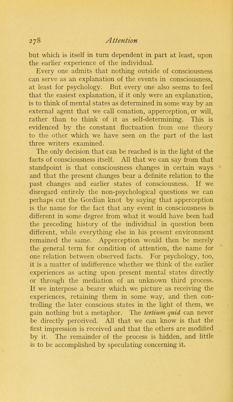 but which is itself in turn dependent in part at least, upon the earlier experience of the individual. Every one admits that nothing outside of consciousness can serve as an explanation of the events in consciousness, at least for psychology. But every one also seems to feel that the easiest explanation, if it only were an explanation, is to think of mental states as determined in some way by an external agent that we call conation, apperception, or will, rather than to think of it as self-determining. This is evidenced by the constant fluctuation from one theory to the other which we have seen on the part of the last three writers examined. The only decision that can be reached is in the light of the facts of consciousness itself. All that we can say from that standpoint is that consciousness changes in certain ways and that the present changes bear a definite relation to the past changes and earlier states of consciousness. If we disregard entirely the non-psychological questions we can perhaps cut the Gordian knot by saying that apperception is the name for the fact that any event in consciousness is different in some degree from what it would have been had the preceding history of the individual in question been different, while everything else in his present environment remained the same. Apperception would then be merely the general term for condition of attention, the name for one relation between observed facts. For psychology, too, it is a matter of indifference whether we think of the earlier experiences as acting upon present mental states directly or through the mediation of an unknown third process. If we interpose a bearer which we picture as receiving the experiences, retaining them in some wmy, and then con- trolling the later conscious states in the light of them, we gain nothing but a metaphor. The tcrtium quid can never be directly perceived. All that we can know is that the first impression is received and that the others are modified by it. The remainder of the process is hidden, and little is to be accomplished by speculating concerning it.