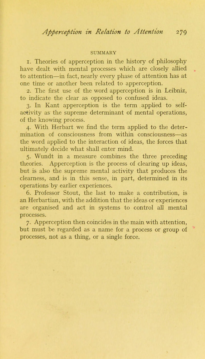 SUMMARY 1. Theories of apperception in the history of philosophy have dealt with mental processes which are closely allied to attention—in fact, nearly every phase of attention has at one time or another been related to apperception. 2. The first use of the word apperception is in Leibniz, to indicate the clear as opposed to confused ideas. 3. In Kant apperception is the term applied to self- activity as the supreme determinant of mental operations, of the knowing process. 4. With Herbart we find the term applied to the deter- mination of consciousness from within consciousness—as the word applied to the interaction of ideas, the forces that ultimately decide what shall enter mind. 5. Wundt in a measure combines the three preceding theories. Apperception is the process of clearing up ideas, but is also the supreme mental activity that produces the clearness, and is in this sense, in part, determined in its operations by earlier experiences. 6. Professor Stout, the last to make a contribution, is an Herbartian, with the addition that the ideas or experiences are organised and act in systems to control all mental processes. 7. Apperception then coincides in the main with attention, but must be regarded as a name for a process or group of processes, not as a thing, or a single force.