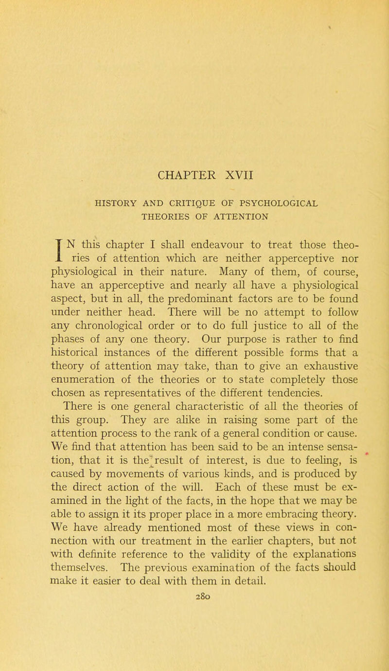 CHAPTER XVII HISTORY AND CRITIQUE OF PSYCHOLOGICAL THEORIES OF ATTENTION IN this chapter I shall endeavour to treat those theo- ries of attention which are neither apperceptive nor physiological in their nature. Many of them, of course, have an apperceptive and nearly all have a physiological aspect, but in all, the predominant factors are to be found under neither head. There will be no attempt to follow any chronological order or to do full justice to all of the phases of any one theory. Our purpose is rather to find historical instances of the different possible forms that a theory of attention may take, than to give an exhaustive enumeration of the theories or to state completely those chosen as representatives of the different tendencies. There is one general characteristic of all the theories of this group. They are alike in raising some part of the attention process to the rank of a general condition or cause. We find that attention has been said to be an intense sensa- . . . f • tion, that it is the result of interest, is due to feeling, is caused by movements of various kinds, and is produced by the direct action of the will. Each of these must be ex- amined in the light of the facts, in the hope that we may be able to assign it its proper place in a more embracing theory. We have already mentioned most of these views in con- nection with our treatment in the earlier chapters, but not with definite reference to the validity of the explanations themselves. The previous examination of the facts should make it easier to deal with them in detail.