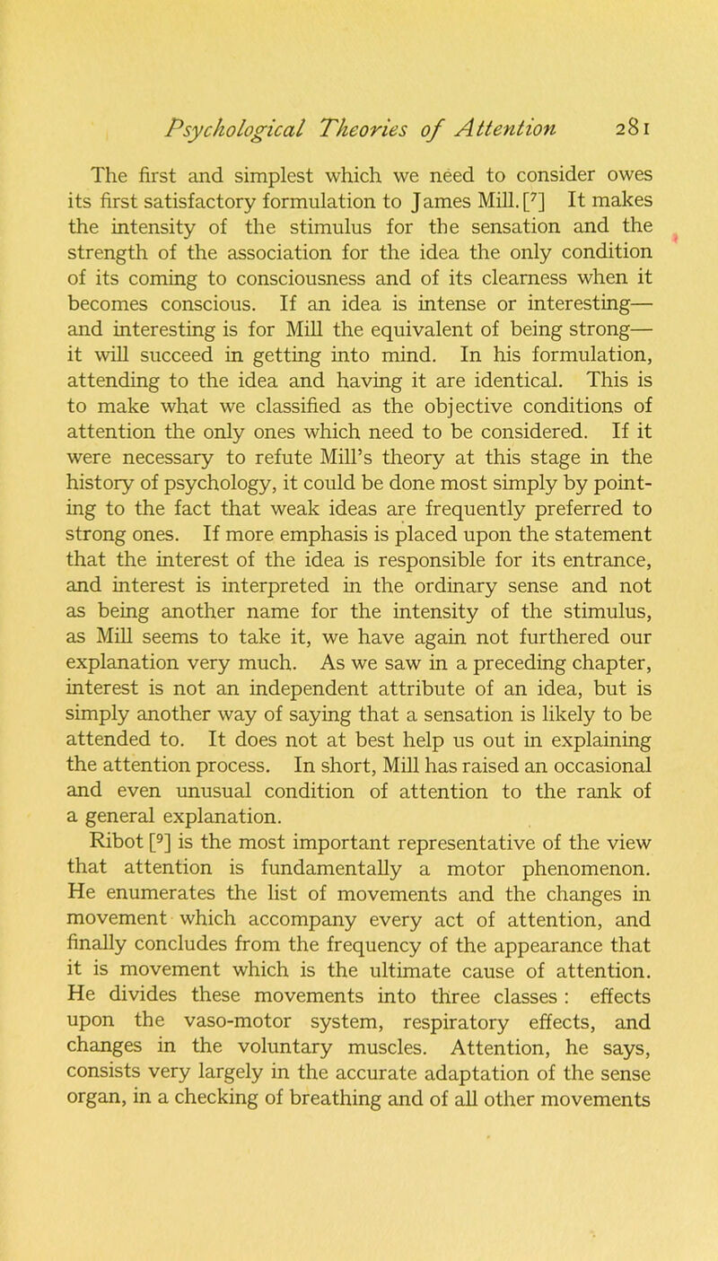 The first and simplest which we need to consider owes its first satisfactory formulation to James Mill.p] It makes the intensity of the stimulus for the sensation and the strength of the association for the idea the only condition of its coming to consciousness and of its clearness when it becomes conscious. If an idea is intense or interesting— and interesting is for Mill the equivalent of being strong— it will succeed in getting into mind. In his formulation, attending to the idea and having it are identical. This is to make what we classified as the objective conditions of attention the only ones which need to be considered. If it were necessary to refute Mill’s theory at this stage in the history of psychology, it could be done most simply by point- ing to the fact that weak ideas are frequently preferred to strong ones. If more emphasis is placed upon the statement that the interest of the idea is responsible for its entrance, and interest is interpreted in the ordinary sense and not as being another name for the intensity of the stimulus, as Mill seems to take it, we have again not furthered our explanation very much. As we saw in a preceding chapter, interest is not an independent attribute of an idea, but is simply another way of saying that a sensation is likely to be attended to. It does not at best help us out in explaining the attention process. In short, Mill has raised an occasional and even unusual condition of attention to the rank of a general explanation. Ribot [9] is the most important representative of the view that attention is fundamentally a motor phenomenon. He enumerates the list of movements and the changes in movement which accompany every act of attention, and finally concludes from the frequency of the appearance that it is movement which is the ultimate cause of attention. He divides these movements into three classes : effects upon the vaso-motor system, respiratory effects, and changes in the voluntary muscles. Attention, he says, consists very largely in the accurate adaptation of the sense organ, in a checking of breathing and of all other movements