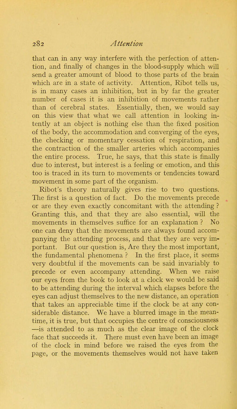 that can in any way interfere with the perfection of atten- tion, and finally of changes in the blood-supply which will send a greater amount of blood to those parts of the brain which are in a state of activity. Attention, Ribot tells us, is in many cases an inhibition, but in by far the greater number of cases it is an inhibition of movements rather than of cerebral states. Essentially, then, we would say on this view that what we call attention in looking in- tently at an object is nothing else than the fixed position of the body, the accommodation and converging of the eyes, the checking or momentary cessation of respiration, and the contraction of the smaller arteries which accompanies the entire process. True, he says, that this state is finally due to interest, but interest is a feeling or emotion, and this too is traced in its turn to movements or tendencies toward movement in some part of the organism. Ribot’s theory naturally gives rise to two questions. The first is a question of fact. Do the movements precede or are they even exactly concomitant with the attending ? Granting this, and that they are also essential, will the movements in themselves suffice for an explanation ? No one can deny that the movements are always found accom- panying the attending process, and that they are very im- portant. But our question is, Are they the most important, the fundamental phenomena ? In the first place, it seems very doubtful if the movements can be said invariably to precede or even accompany attending. When we raise our eyes from the book to look at a clock we would be said to be attending during the interval which elapses before the eyes can adjust themselves to the new distance, an operation that takes an appreciable time if the clock be at any con- siderable distance. We have a blurred image in the mean- time, it is true, but that occupies the centre of consciousness —is attended to as much as the clear image of the clock face that succeeds it. There must even have been an image of the clock in mind before we raised the eyes from the page, or the movements themselves would not have taken