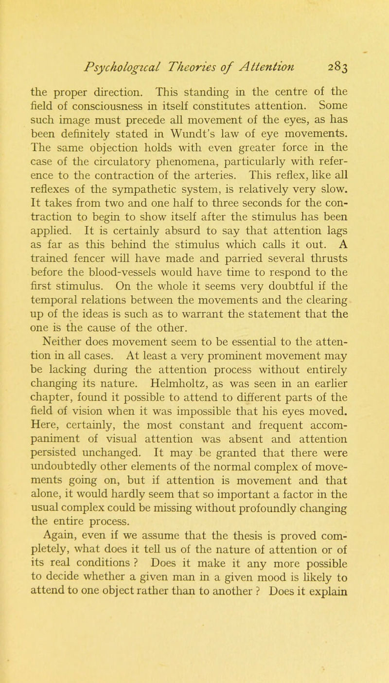 the proper direction. This standing in the centre of the field of consciousness in itself constitutes attention. Some such image must precede all movement of the eyes, as has been definitely stated in Wundt’s law of eye movements. The same objection holds with even greater force in the case of the circulatory phenomena, particularly with refer- ence to the contraction of the arteries. This reflex, like all reflexes of the sympathetic system, is relatively very slow. It takes from two and one half to three seconds for the con- traction to begin to show itself after the stimulus has been applied. It is certainly absurd to say that attention lags as far as this behind the stimulus which calls it out. A trained fencer will have made and parried several thrusts before the blood-vessels would have time to respond to the first stimulus. On the whole it seems very doubtful if the temporal relations between the movements and the clearing up of the ideas is such as to warrant the statement that the one is the cause of the other. Neither does movement seem to be essential to the atten- tion in all cases. At least a very prominent movement may be lacking during the attention process without entirely changing its nature. Helmholtz, as was seen in an earlier chapter, found it possible to attend to different parts of the field of vision when it was impossible that his eyes moved. Here, certainly, the most constant and frequent accom- paniment of visual attention was absent and attention persisted unchanged. It may be granted that there were undoubtedly other elements of the normal complex of move- ments going on, but if attention is movement and that alone, it would hardly seem that so important a factor in the usual complex could be missing without profoundly changing the entire process. Again, even if we assume that the thesis is proved com- pletely, what does it tell us of the nature of attention or of its real conditions ? Does it make it any more possible to decide whether a given man in a given mood is likely to attend to one object rather than to another ? Does it explain