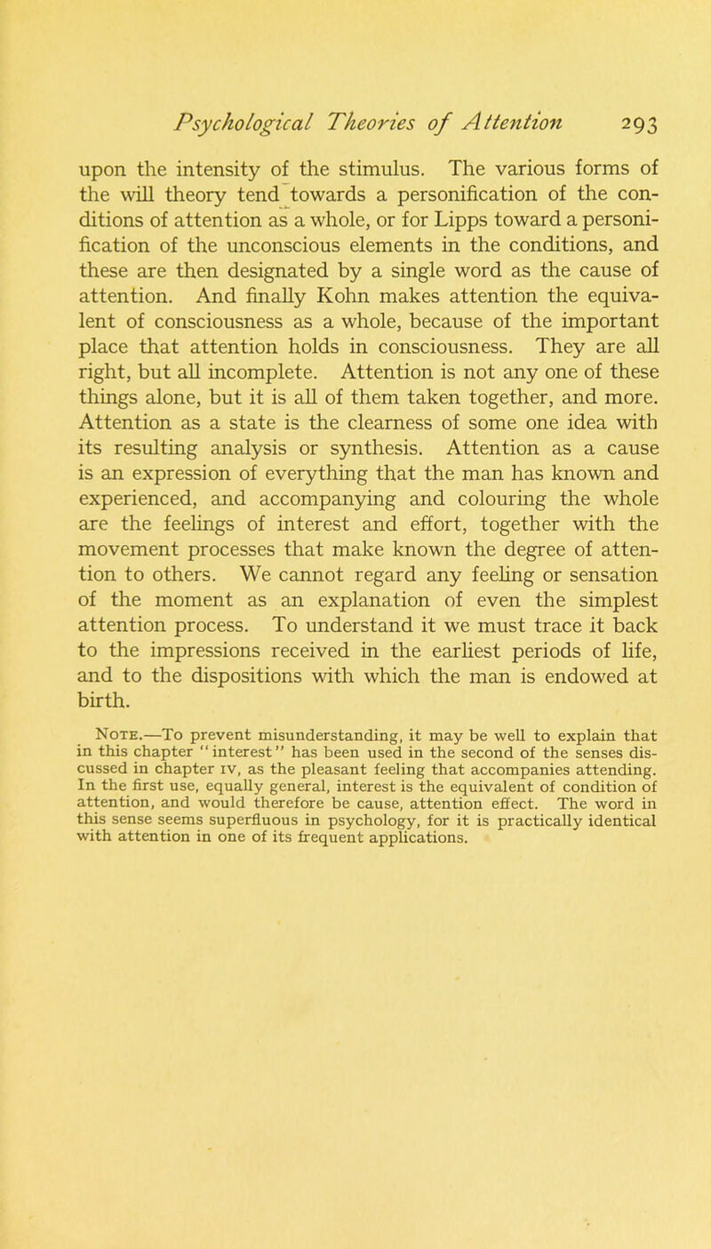 upon the intensity of the stimulus. The various forms of the will theory tend towards a personification of the con- ditions of attention as a whole, or for Lipps toward a personi- fication of the unconscious elements in the conditions, and these are then designated by a single word as the cause of attention. And finally Kohn makes attention the equiva- lent of consciousness as a whole, because of the important place that attention holds in consciousness. They are all right, but all incomplete. Attention is not any one of these things alone, but it is all of them taken together, and more. Attention as a state is the clearness of some one idea with its resulting analysis or synthesis. Attention as a cause is an expression of everything that the man has known and experienced, and accompanying and colouring the whole are the feelings of interest and effort, together with the movement processes that make known the degree of atten- tion to others. We cannot regard any feeling or sensation of the moment as an explanation of even the simplest attention process. To understand it we must trace it back to the impressions received in the earliest periods of life, and to the dispositions with which the man is endowed at birth. Note.—To prevent misunderstanding, it may be well to explain that in this chapter “interest” has been used in the second of the senses dis- cussed in chapter iv, as the pleasant feeling that accompanies attending. In the first use, equally general, interest is the equivalent of condition of attention, and would therefore be cause, attention effect. The word in this sense seems superfluous in psychology, for it is practically identical with attention in one of its frequent applications.