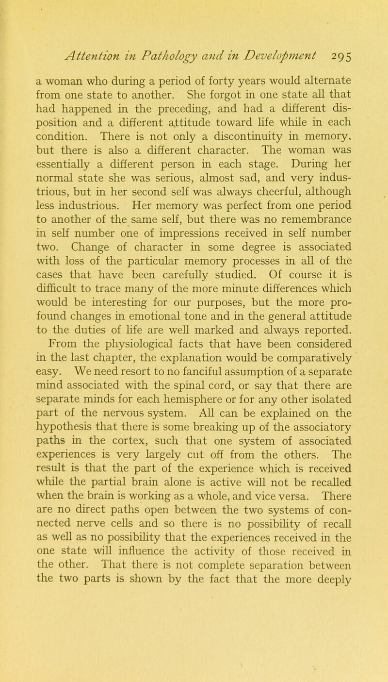 a woman who during a period of forty years would alternate from one state to another. She forgot in one state all that had happened in the preceding, and had a different dis- position and a different attitude toward life while in each condition. There is not only a discontinuity in memory, but there is also a different character. The woman was essentially a different person in each stage. During her normal state she was serious, almost sad, and very indus- trious, but in her second self was always cheerful, although less industrious. Her memory was perfect from one period to another of the same self, but there was no remembrance in self number one of impressions received in self number two. Change of character in some degree is associated with loss of the particular memory processes in all of the cases that have been carefully studied. Of course it is difficult to trace many of the more minute differences which would be interesting for our purposes, but the more pro- found changes in emotional tone and in the general attitude to the duties of life are well marked and always reported. From the physiological facts that have been considered in the last chapter, the explanation would be comparatively easy. We need resort to no fanciful assumption of a separate mind associated with the spinal cord, or say that there are separate minds for each hemisphere or for any other isolated part of the nervous system. All can be explained on the hypothesis that there is some breaking up of the associatory paths in the cortex, such that one system of associated experiences is very largely cut off from the others. The result is that the part of the experience which is received while the partial brain alone is active will not be recalled when the brain is working as a whole, and vice versa. There are no direct paths open between the two systems of con- nected nerve cells and so there is no possibility of recall as well as no possibility that the experiences received in the one state will influence the activity of those received in the other. That there is not complete separation between the two parts is shown by the fact that the more deeply