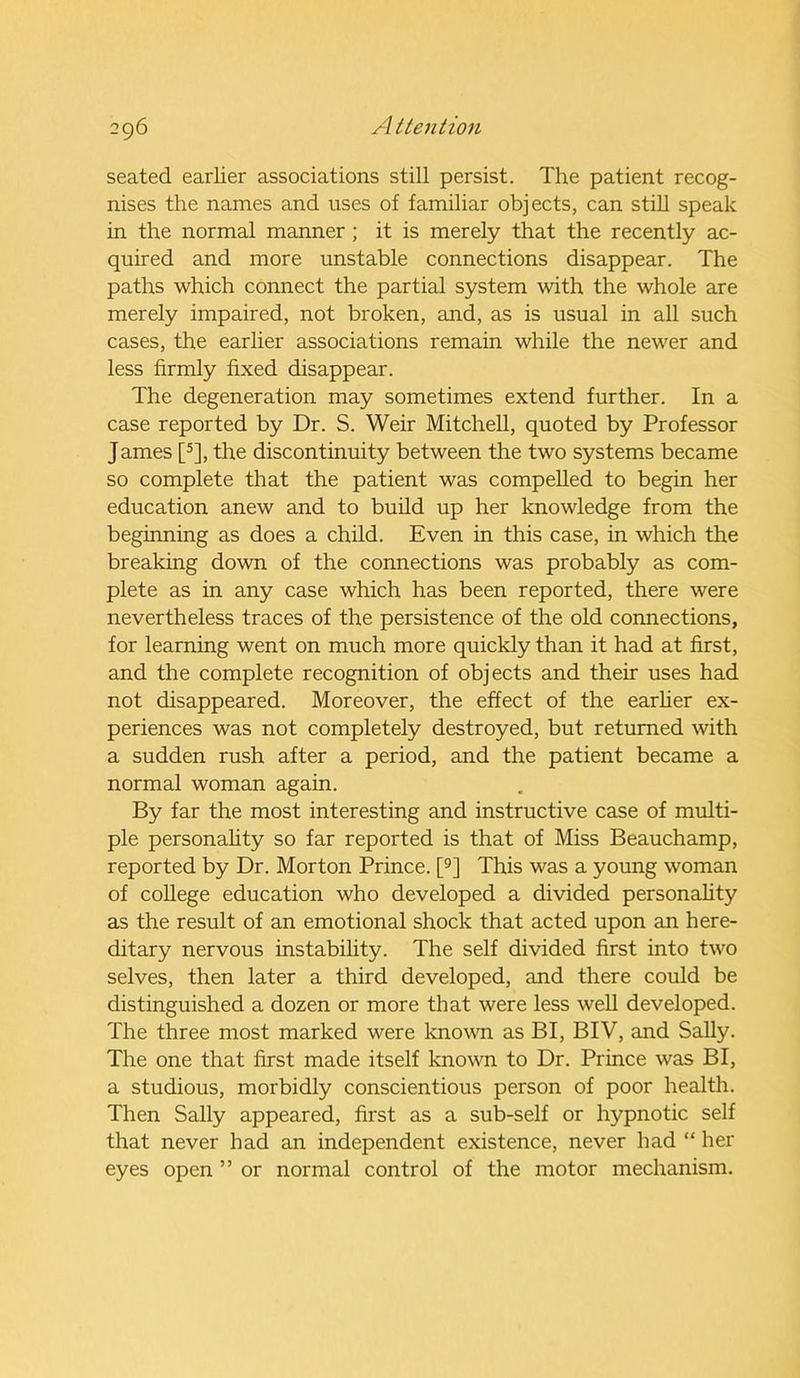 seated earlier associations still persist. The patient recog- nises the names and uses of familiar objects, can still speak in the normal manner ; it is merely that the recently ac- quired and more unstable connections disappear. The paths which connect the partial system with the whole are merely impaired, not broken, and, as is usual in all such cases, the earlier associations remain while the newer and less firmly fixed disappear. The degeneration may sometimes extend further. In a case reported by Dr. S. Weir Mitchell, quoted by Professor James [5], the discontinuity between the two systems became so complete that the patient was compelled to begin her education anew and to build up her knowledge from the beginning as does a child. Even in this case, in which the breaking down of the connections was probably as com- plete as in any case which has been reported, there were nevertheless traces of the persistence of the old connections, for learning went on much more quickly than it had at first, and the complete recognition of objects and their uses had not disappeared. Moreover, the effect of the earlier ex- periences was not completely destroyed, but returned with a sudden rush after a period, and the patient became a normal woman again. By far the most interesting and instructive case of multi- ple personality so far reported is that of Miss Beauchamp, reported by Dr. Morton Prince. [9] This was a young woman of college education who developed a divided personality as the result of an emotional shock that acted upon an here- ditary nervous instability. The self divided first into two selves, then later a third developed, and there could be distinguished a dozen or more that were less well developed. The three most marked were known as BI, BIV, and Sally. The one that first made itself known to Dr. Prince was BI, a studious, morbidly conscientious person of poor health. Then Sally appeared, first as a sub-self or hypnotic self that never had an independent existence, never had “ her eyes open ” or normal control of the motor mechanism.