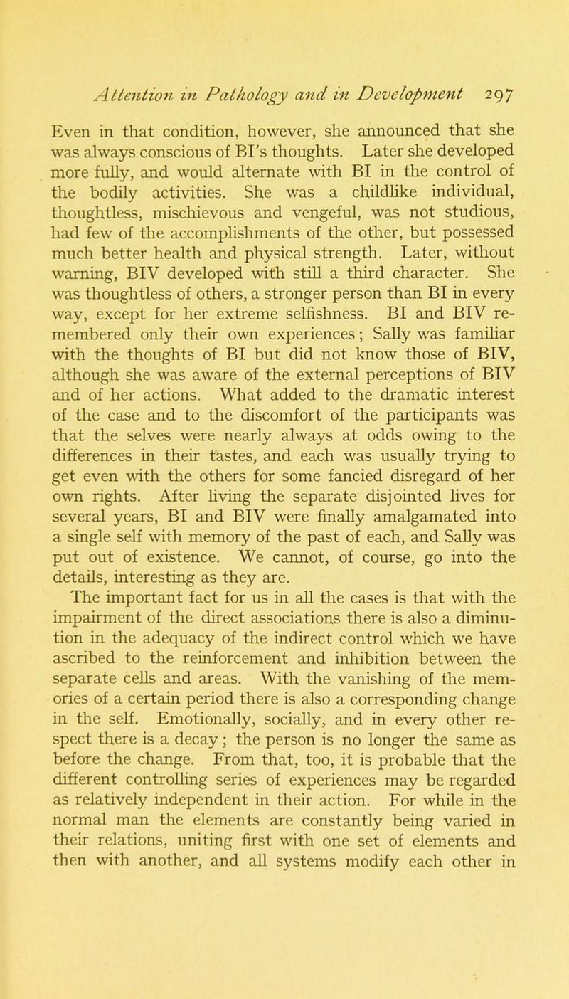 Even in that condition, however, she announced that she was always conscious of BI’s thoughts. Later she developed more fully, and would alternate with BI in the control of the bodily activities. She was a childlike individual, thoughtless, mischievous and vengeful, was not studious, had few of the accomplishments of the other, but possessed much better health and physical strength. Later, without warning, BIV developed with still a third character. She was thoughtless of others, a stronger person than BI in every way, except for her extreme selfishness. BI and BIV re- membered only their own experiences; Sally was familiar with the thoughts of BI but did not know those of BIV, although she was aware of the external perceptions of BIV and of her actions. What added to the dramatic interest of the case and to the discomfort of the participants was that the selves were nearly always at odds owing to the differences in their tastes, and each was usually trying to get even with the others for some fancied disregard of her own rights. After living the separate disjointed lives for several years, BI and BIV were finally amalgamated into a single self with memory of the past of each, and Sally was put out of existence. We cannot, of course, go into the details, interesting as they are. The important fact for us in all the cases is that with the impairment of the direct associations there is also a diminu- tion in the adequacy of the indirect control which we have ascribed to the reinforcement and inhibition between the separate cells and areas. With the vanishing of the mem- ories of a certain period there is also a corresponding change in the self. Emotionally, socially, and in every other re- spect there is a decay; the person is no longer the same as before the change. From that, too, it is probable that the different controlling series of experiences may be regarded as relatively independent in their action. For while in the normal man the elements are constantly being varied in their relations, uniting first with one set of elements and then with another, and all systems modify each other in